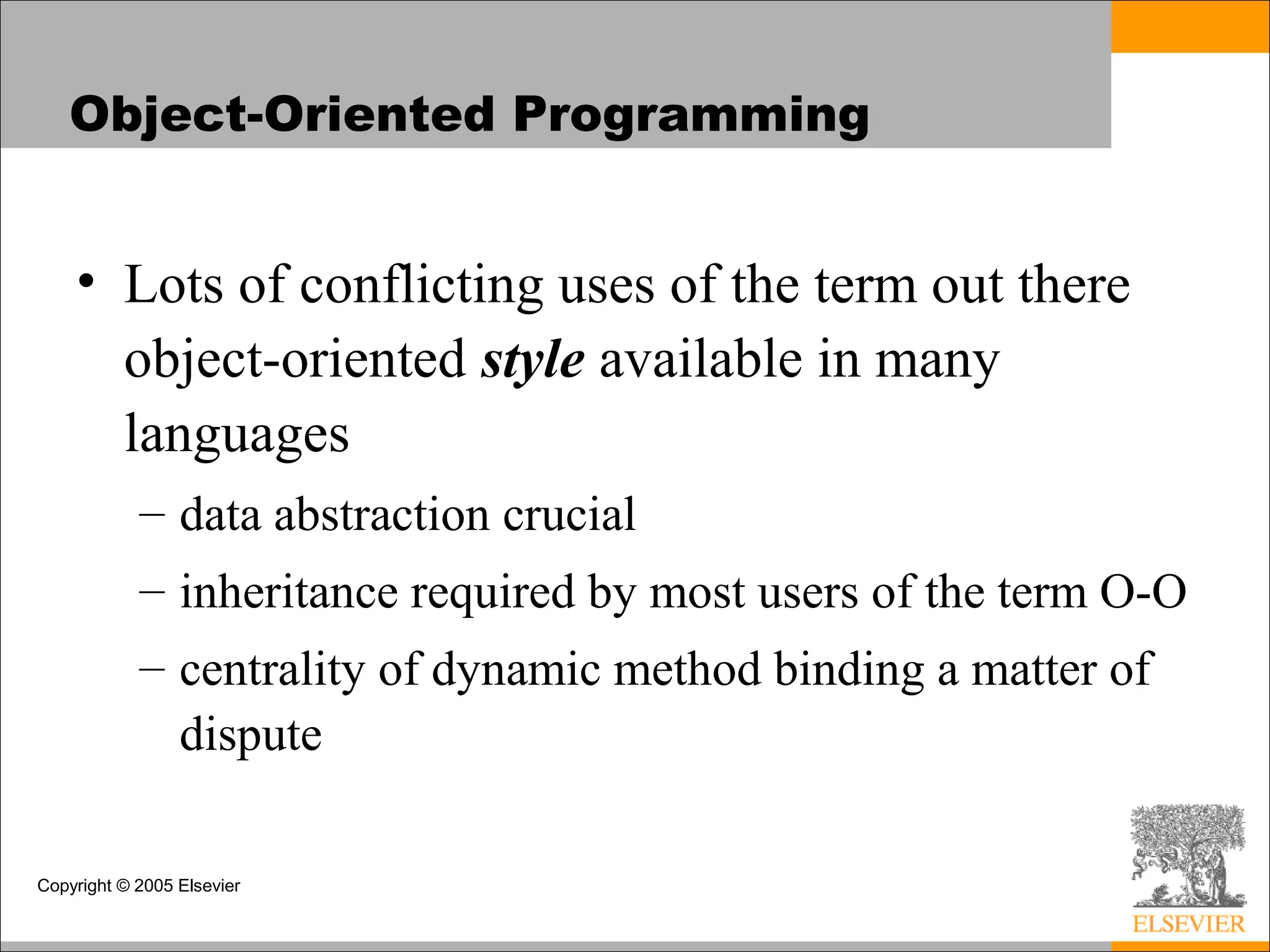 Copyright © 2005 Elsevier
Object-Oriented Programming
• Lots of conflicting uses of the term out there
object-oriented style available in many
languages
– data abstraction crucial
– inheritance required by most users of the term O-O
– centrality of dynamic method binding a matter of
dispute
 