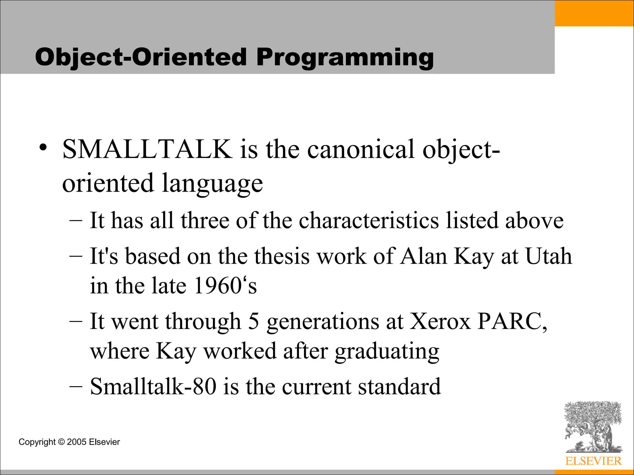 Copyright © 2005 Elsevier
Object-Oriented Programming
• SMALLTALK is the canonical object-
oriented language
– It has all three of the characteristics listed above
– It's based on the thesis work of Alan Kay at Utah
in the late 1960‘s
– It went through 5 generations at Xerox PARC,
where Kay worked after graduating
– Smalltalk-80 is the current standard
 