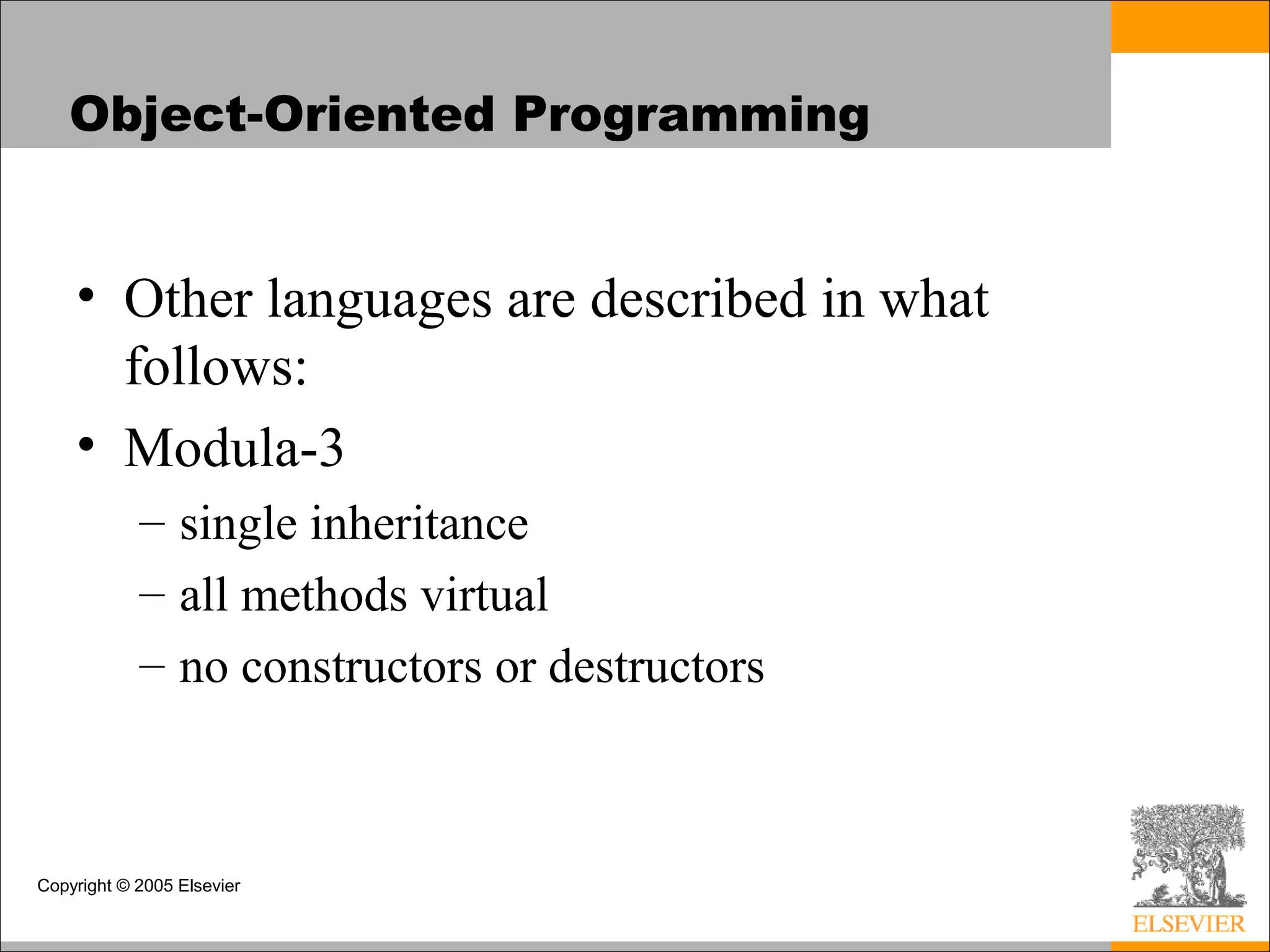 Copyright © 2005 Elsevier
Object-Oriented Programming
• Other languages are described in what
follows:
• Modula-3
– single inheritance
– all methods virtual
– no constructors or destructors
 