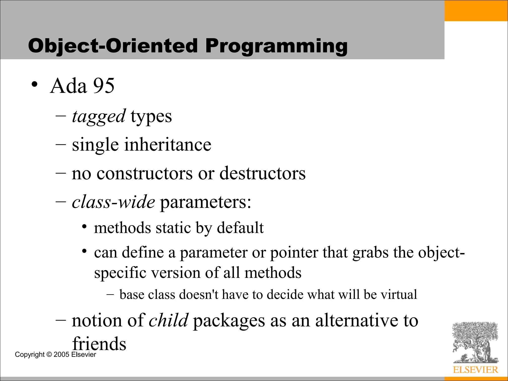 Copyright © 2005 Elsevier
Object-Oriented Programming
• Ada 95
– tagged types
– single inheritance
– no constructors or destructors
– class-wide parameters:
• methods static by default
• can define a parameter or pointer that grabs the object-
specific version of all methods
– base class doesn't have to decide what will be virtual
– notion of child packages as an alternative to
friends
 
