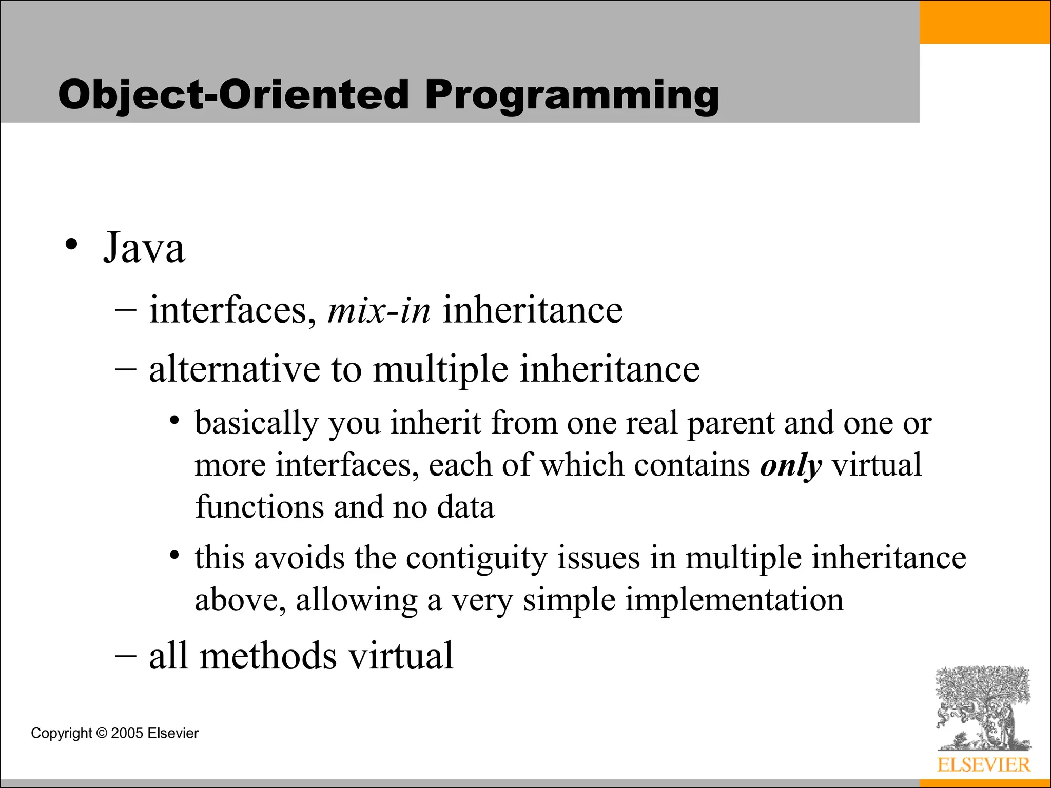 Copyright © 2005 Elsevier
Object-Oriented Programming
• Java
– interfaces, mix-in inheritance
– alternative to multiple inheritance
• basically you inherit from one real parent and one or
more interfaces, each of which contains only virtual
functions and no data
• this avoids the contiguity issues in multiple inheritance
above, allowing a very simple implementation
– all methods virtual
 