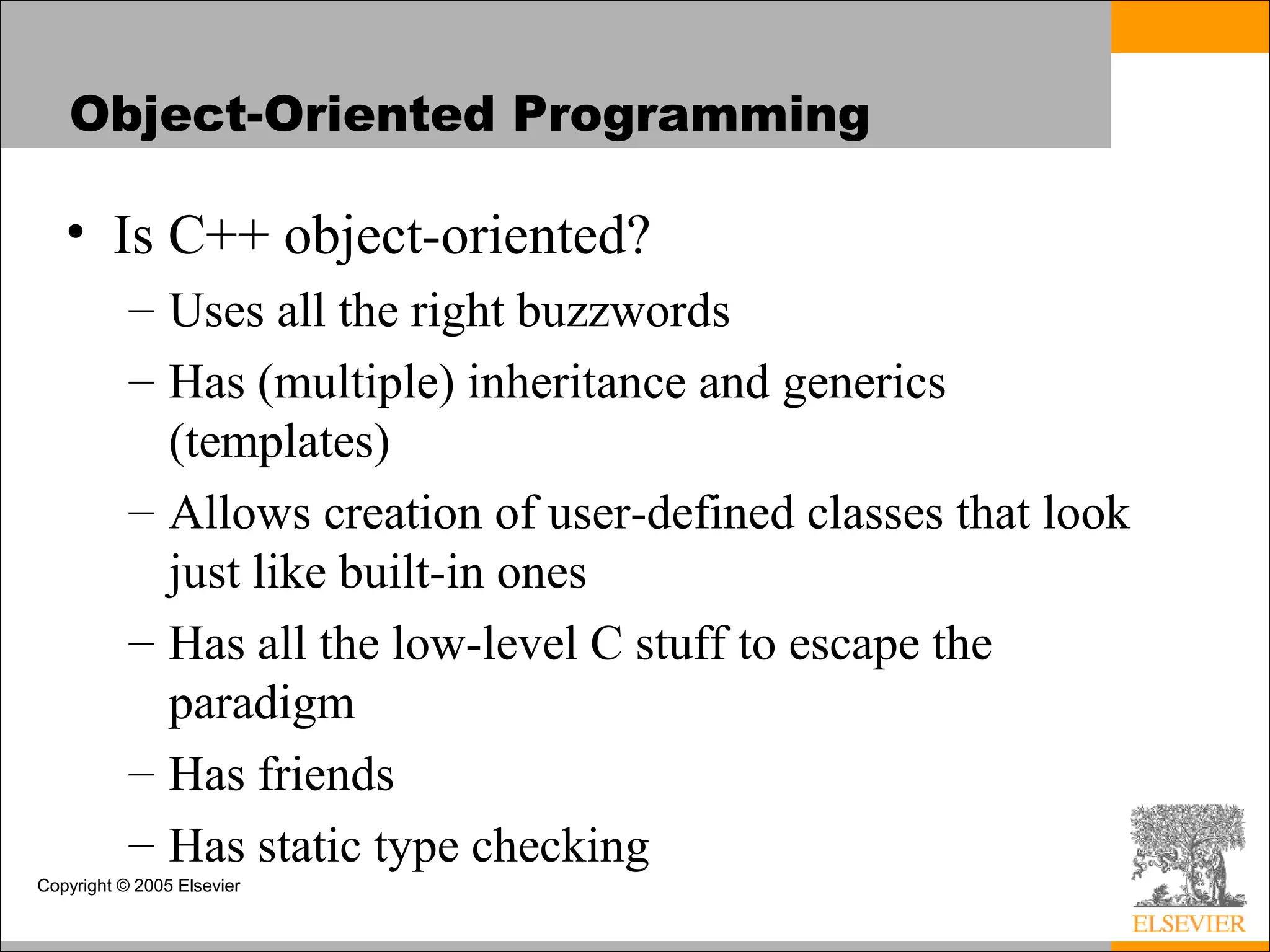 Copyright © 2005 Elsevier
Object-Oriented Programming
• Is C++ object-oriented?
– Uses all the right buzzwords
– Has (multiple) inheritance and generics
(templates)
– Allows creation of user-defined classes that look
just like built-in ones
– Has all the low-level C stuff to escape the
paradigm
– Has friends
– Has static type checking
 