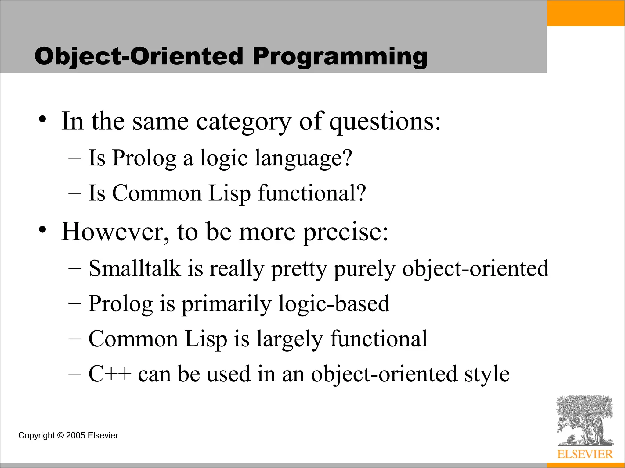 Copyright © 2005 Elsevier
Object-Oriented Programming
• In the same category of questions:
– Is Prolog a logic language?
– Is Common Lisp functional?
• However, to be more precise:
– Smalltalk is really pretty purely object-oriented
– Prolog is primarily logic-based
– Common Lisp is largely functional
– C++ can be used in an object-oriented style
 