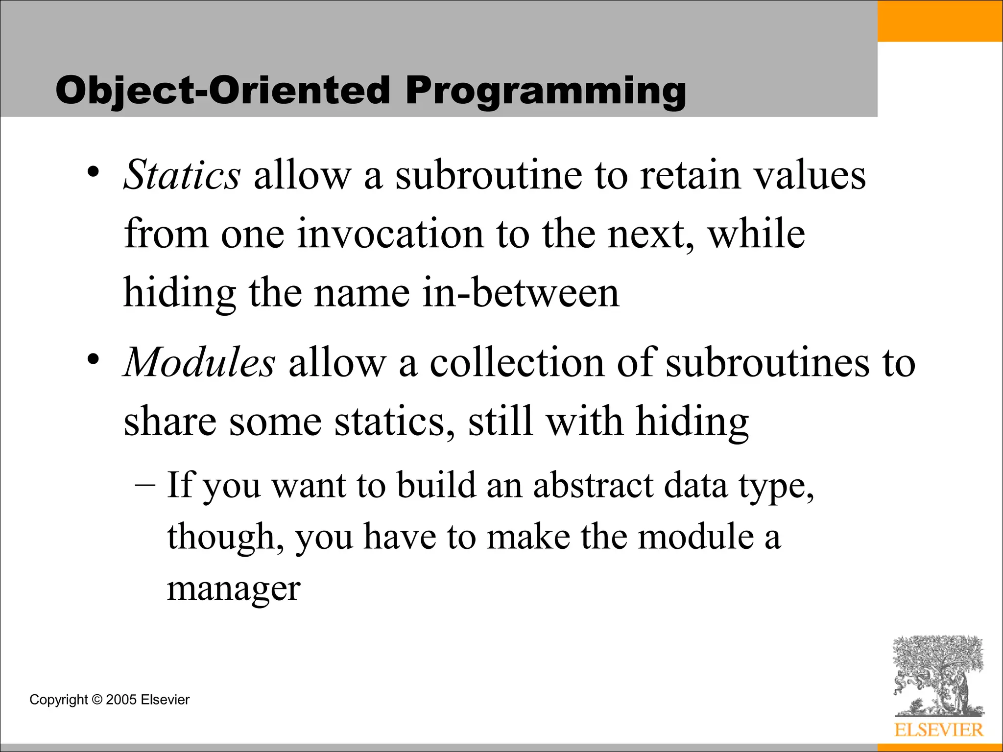 Copyright © 2005 Elsevier
Object-Oriented Programming
• Statics allow a subroutine to retain values
from one invocation to the next, while
hiding the name in-between
• Modules allow a collection of subroutines to
share some statics, still with hiding
– If you want to build an abstract data type,
though, you have to make the module a
manager
 