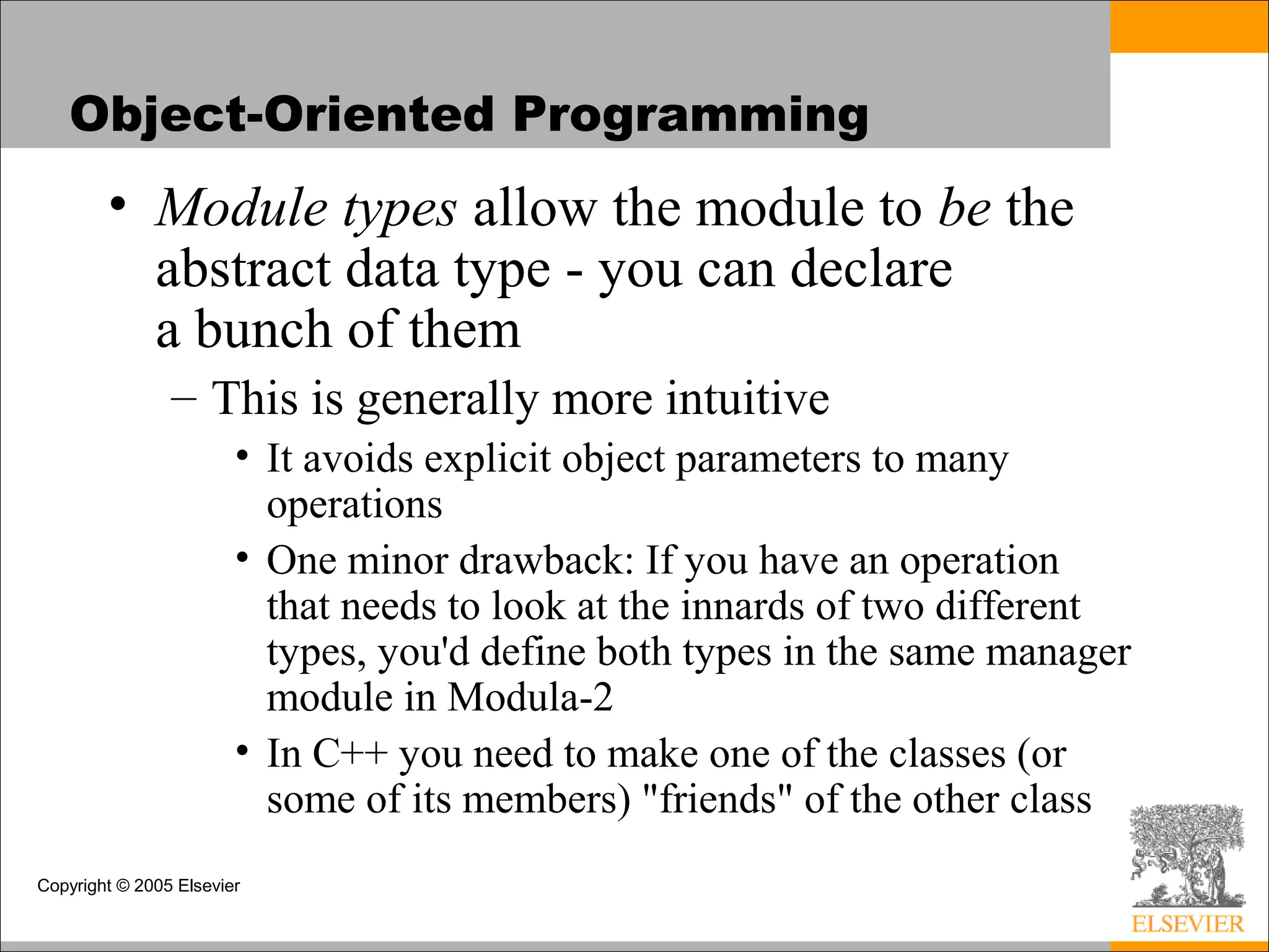 Copyright © 2005 Elsevier
Object-Oriented Programming
• Module types allow the module to be the
abstract data type - you can declare
a bunch of them
– This is generally more intuitive
• It avoids explicit object parameters to many
operations
• One minor drawback: If you have an operation
that needs to look at the innards of two different
types, you'd define both types in the same manager
module in Modula-2
• In C++ you need to make one of the classes (or
some of its members) "friends" of the other class
 