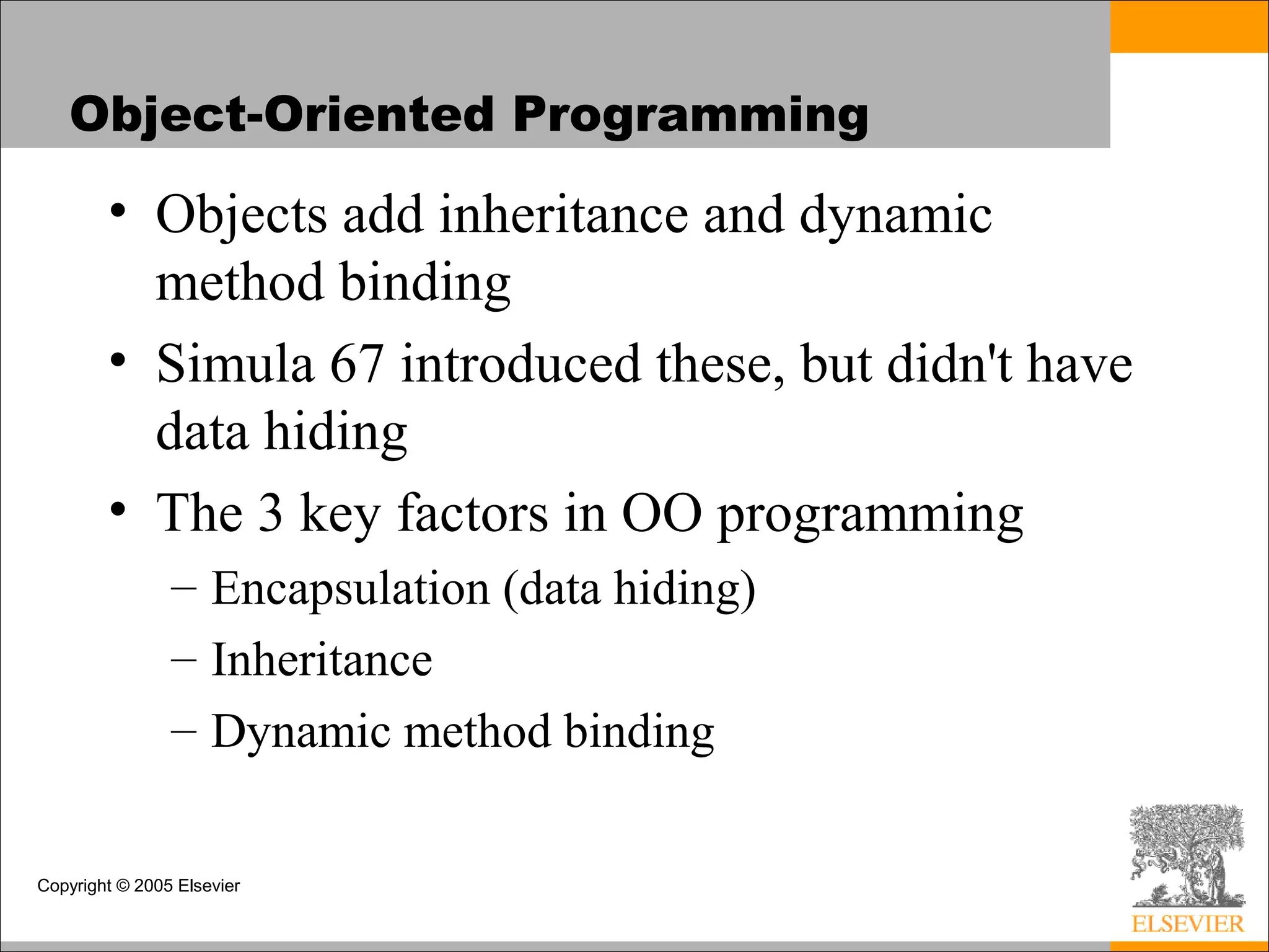 Copyright © 2005 Elsevier
Object-Oriented Programming
• Objects add inheritance and dynamic
method binding
• Simula 67 introduced these, but didn't have
data hiding
• The 3 key factors in OO programming
– Encapsulation (data hiding)
– Inheritance
– Dynamic method binding
 