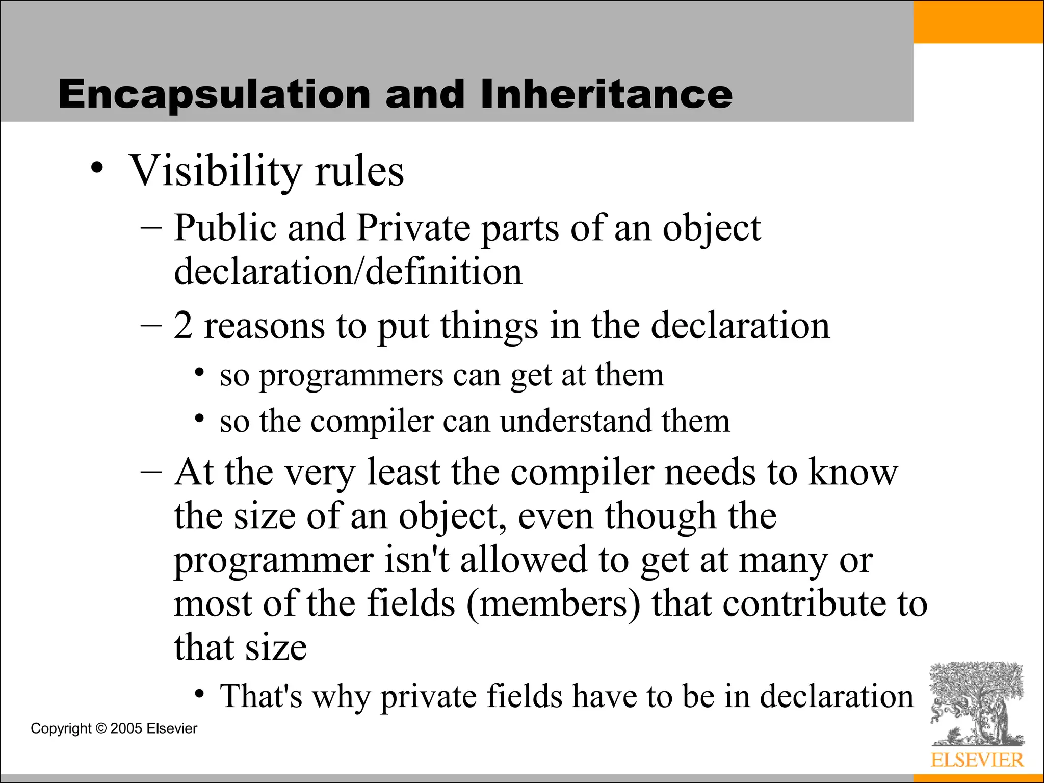 Copyright © 2005 Elsevier
Encapsulation and Inheritance
• Visibility rules
– Public and Private parts of an object
declaration/definition
– 2 reasons to put things in the declaration
• so programmers can get at them
• so the compiler can understand them
– At the very least the compiler needs to know
the size of an object, even though the
programmer isn't allowed to get at many or
most of the fields (members) that contribute to
that size
• That's why private fields have to be in declaration
 