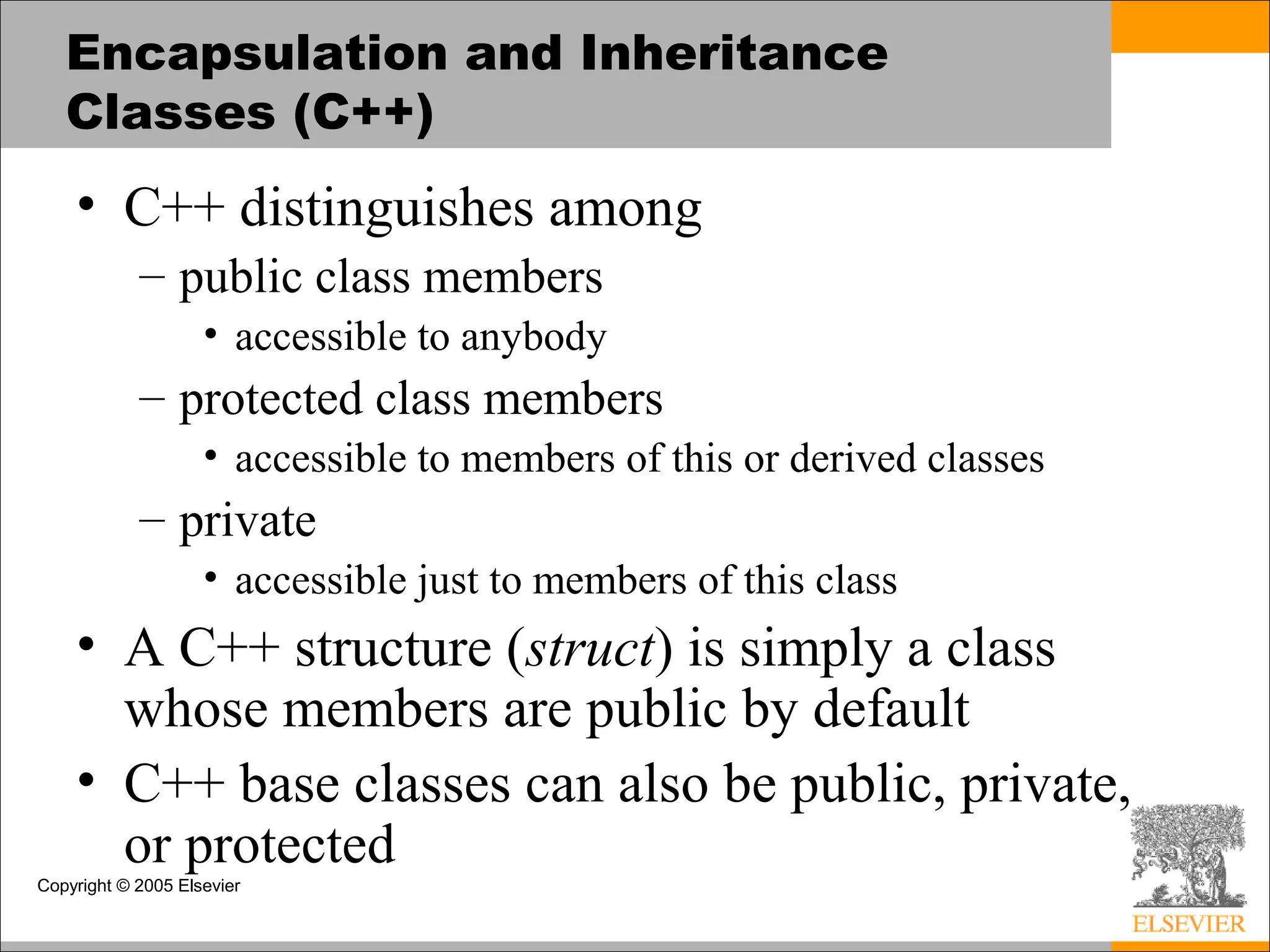 Copyright © 2005 Elsevier
Encapsulation and Inheritance
Classes (C++)
• C++ distinguishes among
– public class members
• accessible to anybody
– protected class members
• accessible to members of this or derived classes
– private
• accessible just to members of this class
• A C++ structure (struct) is simply a class
whose members are public by default
• C++ base classes can also be public, private,
or protected
 