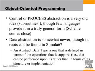 Copyright © 2005 Elsevier
Object-Oriented Programming
• Control or PROCESS abstraction is a very old
idea (subroutines!), though few languages
provide it in a truly general form (Scheme
comes close)
• Data abstraction is somewhat newer, though its
roots can be found in Simula67
– An Abstract Data Type is one that is defined in
terms of the operations that it supports (i.e., that
can be performed upon it) rather than in terms of its
structure or implementation
 