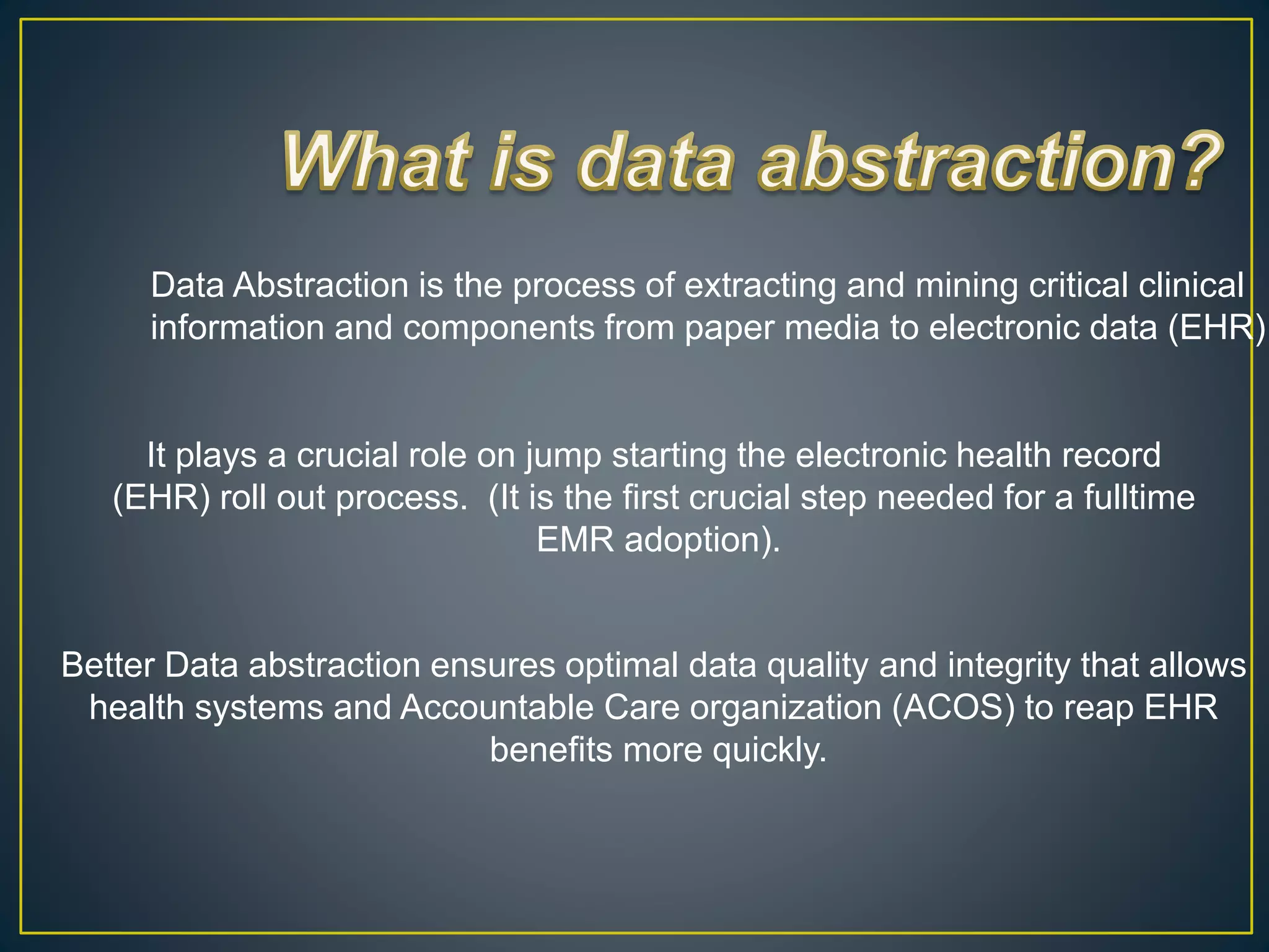 Data Abstraction is the process of extracting and mining critical clinical
information and components from paper media to electronic data (EHR).
It plays a crucial role on jump starting the electronic health record
(EHR) roll out process. (It is the first crucial step needed for a fulltime
EMR adoption).
Better Data abstraction ensures optimal data quality and integrity that allows
health systems and Accountable Care organization (ACOS) to reap EHR
benefits more quickly.
 