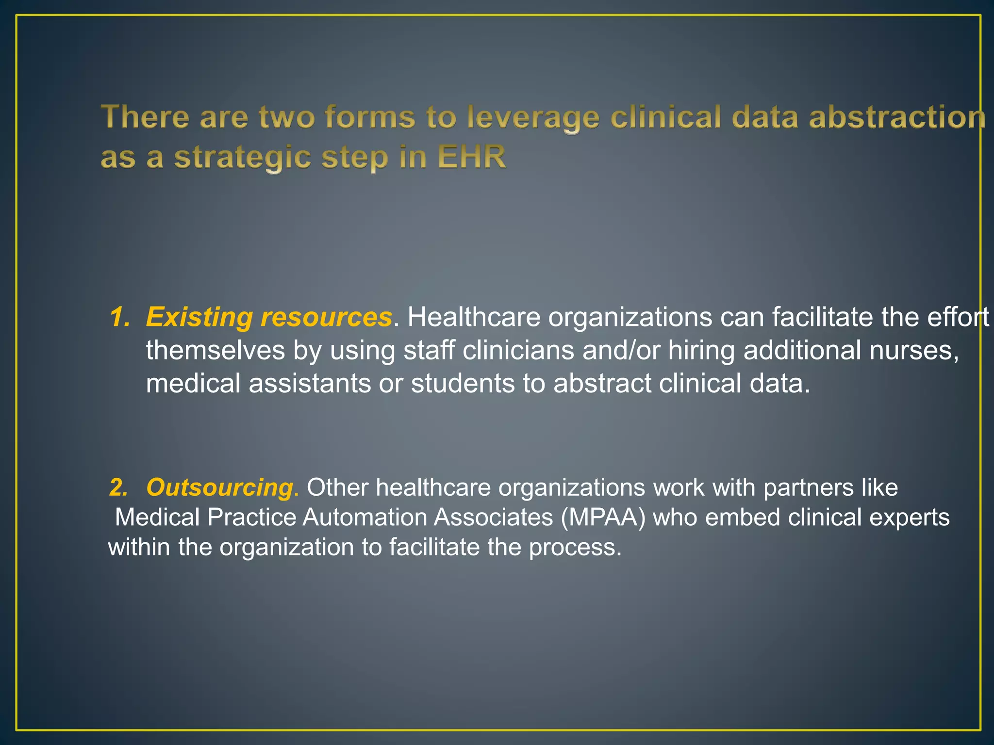 1. Existing resources. Healthcare organizations can facilitate the effort
themselves by using staff clinicians and/or hiring additional nurses,
medical assistants or students to abstract clinical data.
2. Outsourcing. Other healthcare organizations work with partners like
Medical Practice Automation Associates (MPAA) who embed clinical experts
within the organization to facilitate the process.
 