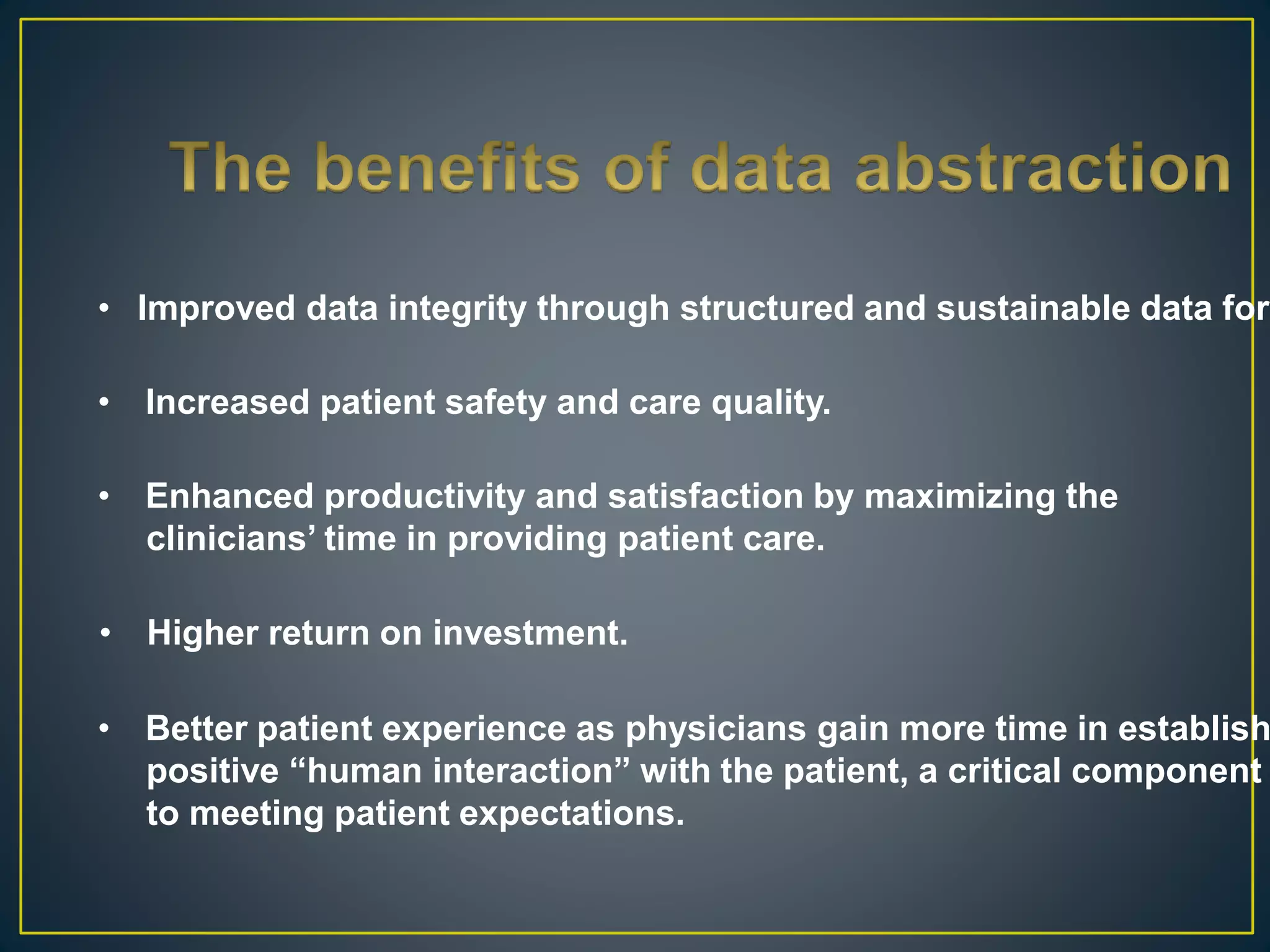 • Improved data integrity through structured and sustainable data form
• Increased patient safety and care quality.
• Enhanced productivity and satisfaction by maximizing the
clinicians’ time in providing patient care.
• Higher return on investment.
• Better patient experience as physicians gain more time in establish
positive “human interaction” with the patient, a critical component
to meeting patient expectations.
 