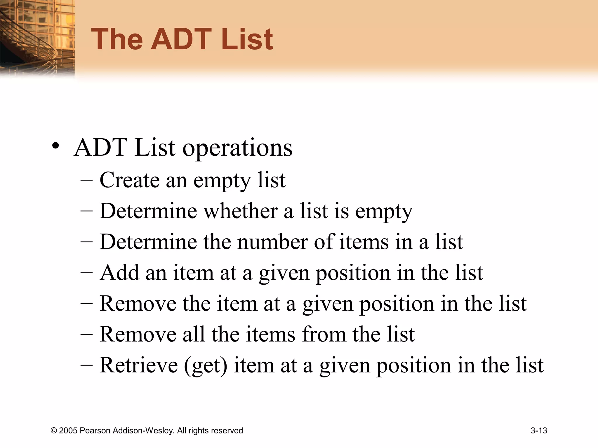 © 2005 Pearson Addison-Wesley. All rights reserved 3-13
The ADT List
• ADT List operations
– Create an empty list
– Determine whether a list is empty
– Determine the number of items in a list
– Add an item at a given position in the list
– Remove the item at a given position in the list
– Remove all the items from the list
– Retrieve (get) item at a given position in the list
 