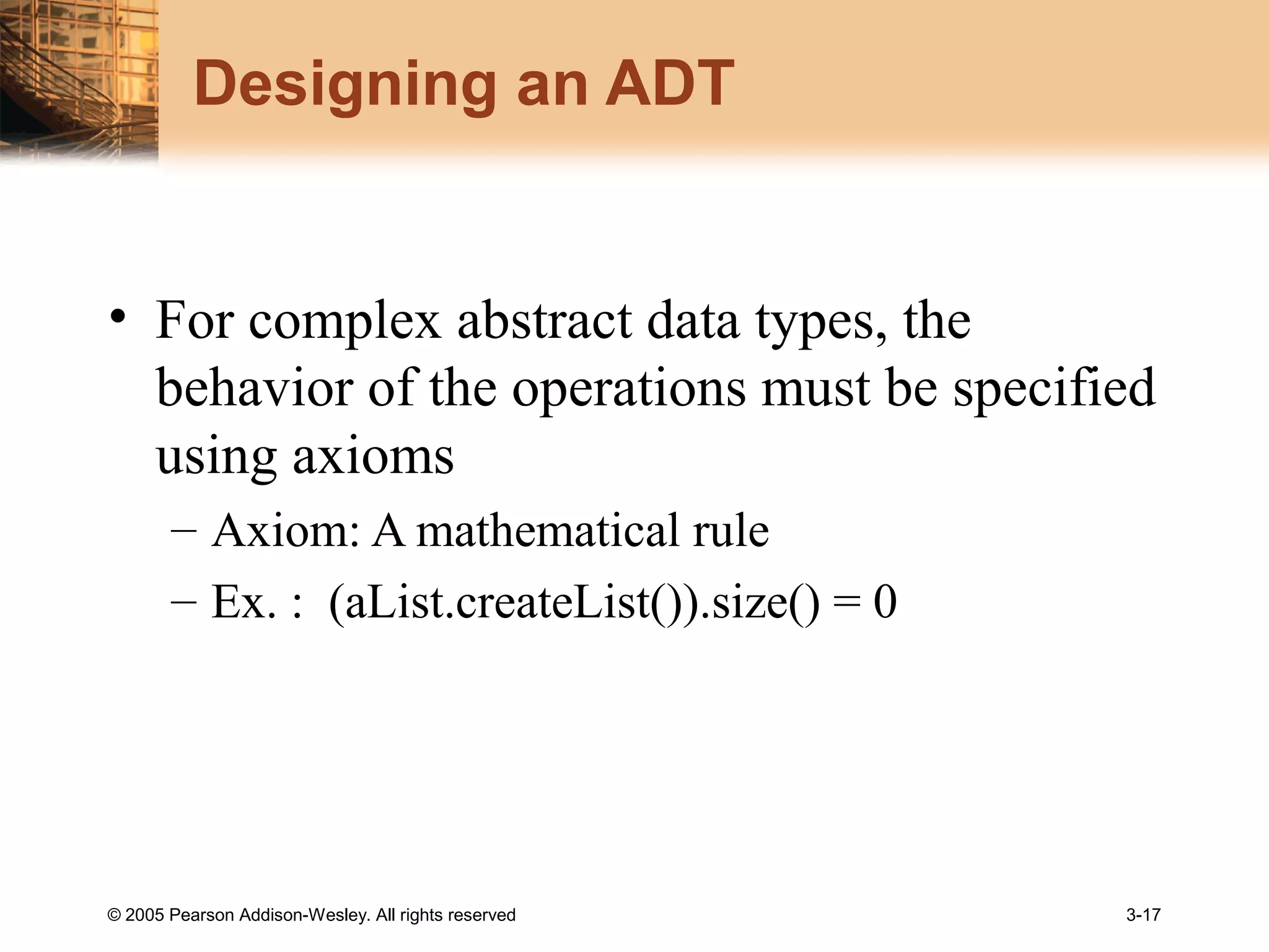© 2005 Pearson Addison-Wesley. All rights reserved 3-17
Designing an ADT
• For complex abstract data types, the
behavior of the operations must be specified
using axioms
– Axiom: A mathematical rule
– Ex. : (aList.createList()).size() = 0
 