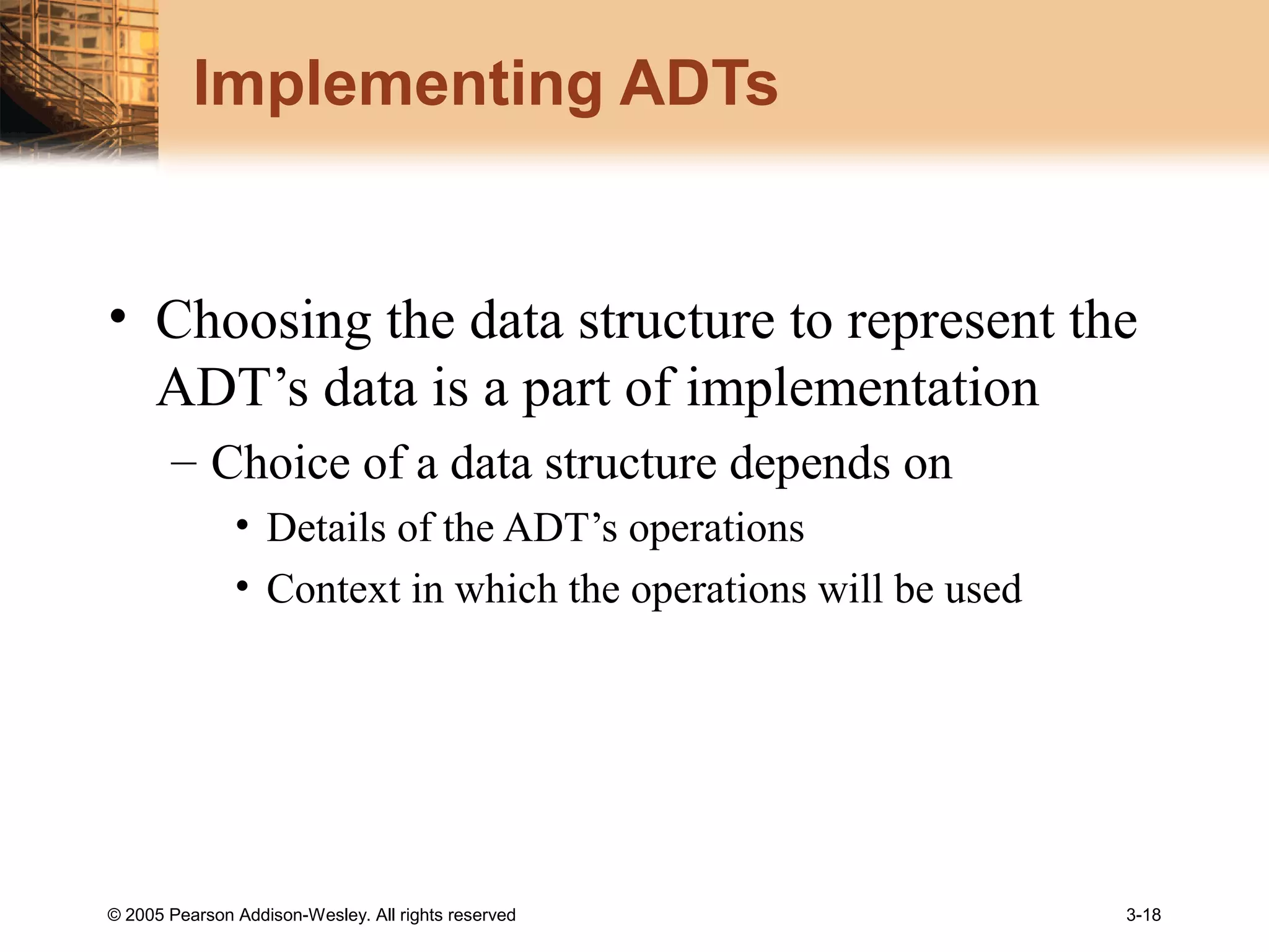 © 2005 Pearson Addison-Wesley. All rights reserved 3-18
Implementing ADTs
• Choosing the data structure to represent the
ADT’s data is a part of implementation
– Choice of a data structure depends on
• Details of the ADT’s operations
• Context in which the operations will be used
 