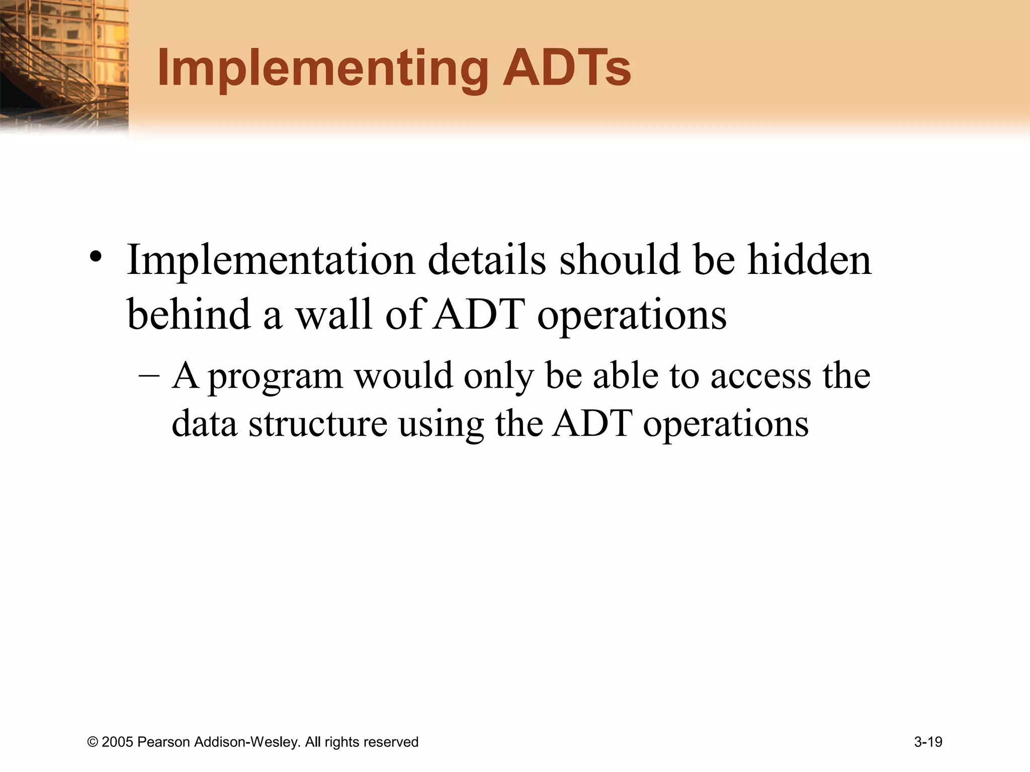 © 2005 Pearson Addison-Wesley. All rights reserved 3-19
Implementing ADTs
• Implementation details should be hidden
behind a wall of ADT operations
– A program would only be able to access the
data structure using the ADT operations
 