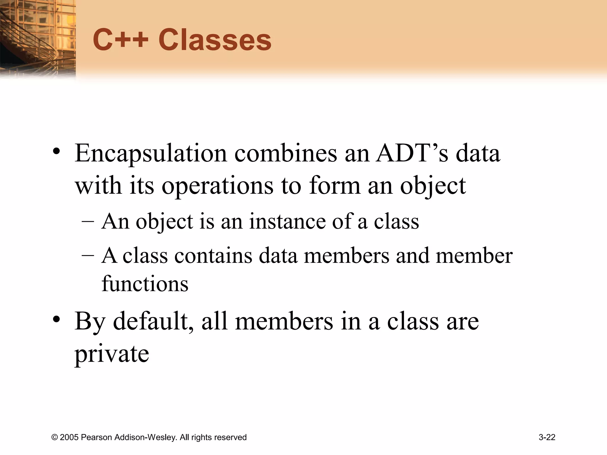 © 2005 Pearson Addison-Wesley. All rights reserved 3-22
C++ Classes
• Encapsulation combines an ADT’s data
with its operations to form an object
– An object is an instance of a class
– A class contains data members and member
functions
• By default, all members in a class are
private
 