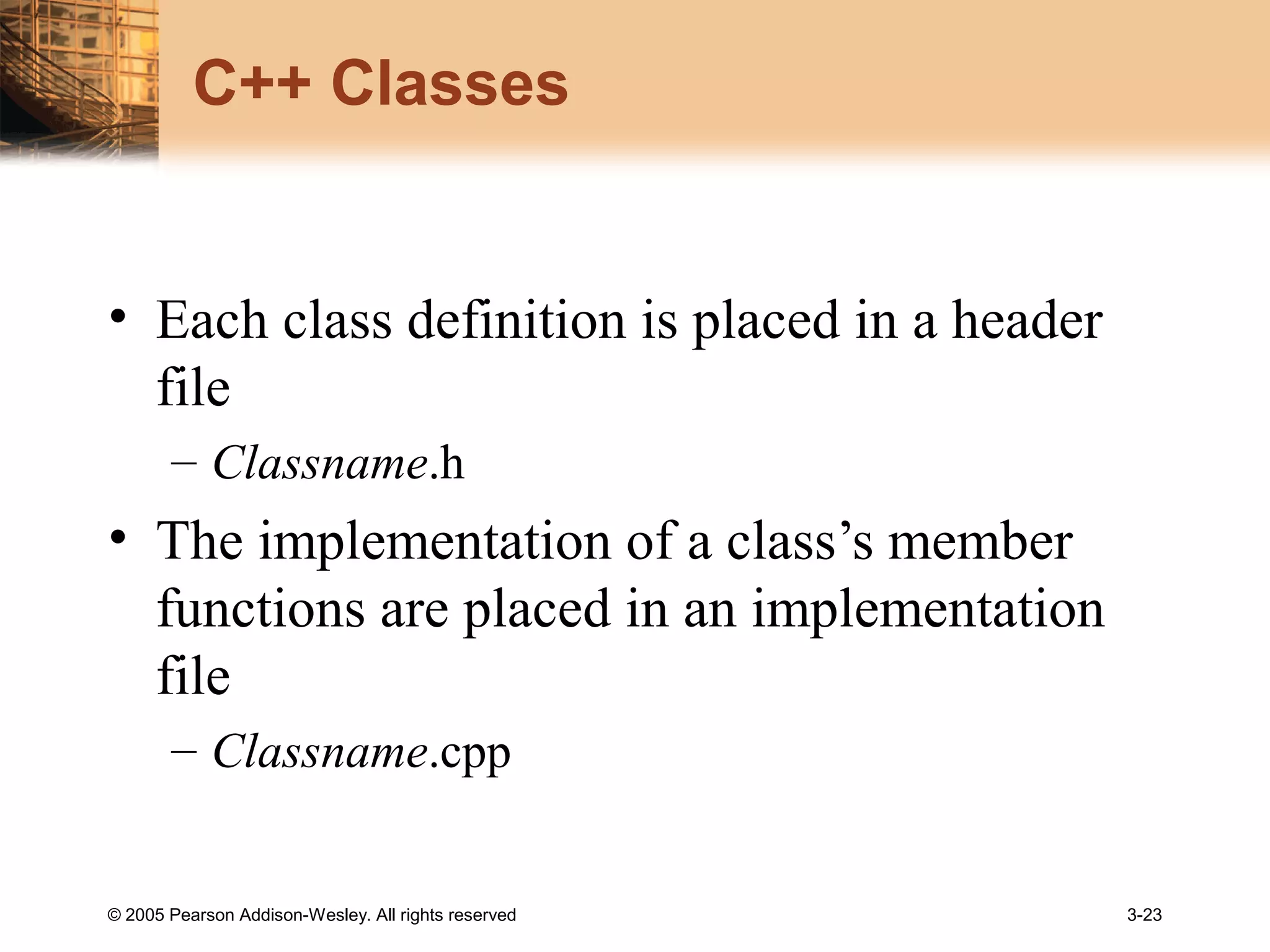 © 2005 Pearson Addison-Wesley. All rights reserved 3-23
C++ Classes
• Each class definition is placed in a header
file
– Classname.h
• The implementation of a class’s member
functions are placed in an implementation
file
– Classname.cpp
 