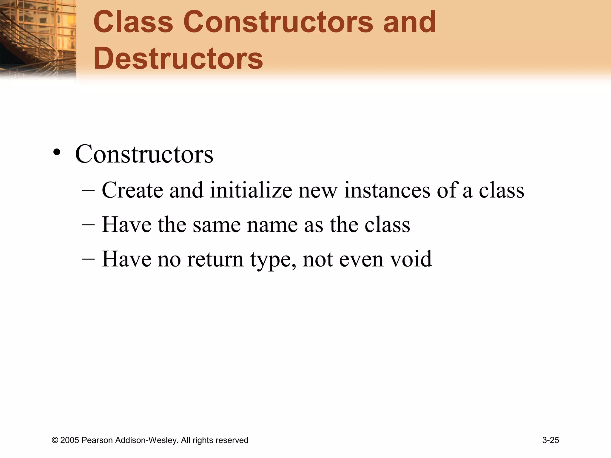 © 2005 Pearson Addison-Wesley. All rights reserved 3-25
Class Constructors and
Destructors
• Constructors
– Create and initialize new instances of a class
– Have the same name as the class
– Have no return type, not even void
 