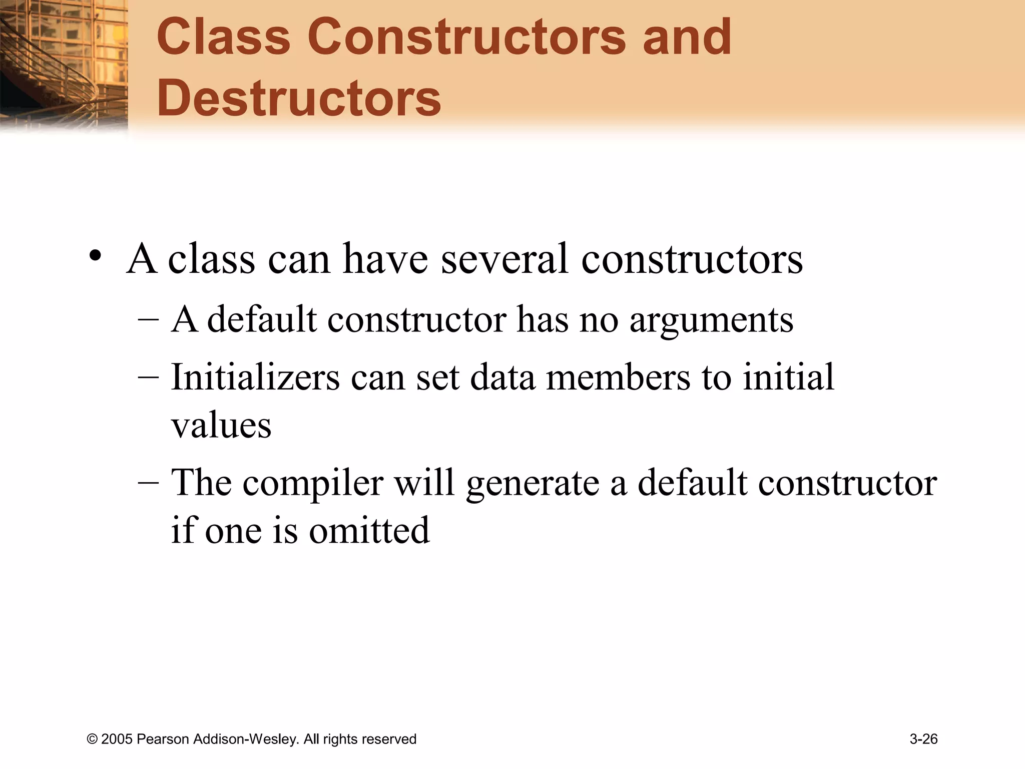 © 2005 Pearson Addison-Wesley. All rights reserved 3-26
Class Constructors and
Destructors
• A class can have several constructors
– A default constructor has no arguments
– Initializers can set data members to initial
values
– The compiler will generate a default constructor
if one is omitted
 