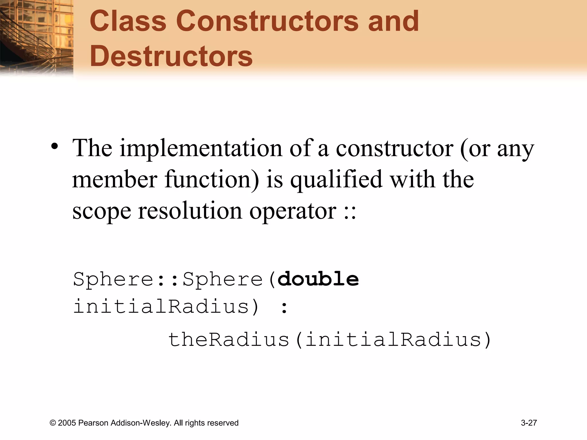 © 2005 Pearson Addison-Wesley. All rights reserved 3-27
Class Constructors and
Destructors
• The implementation of a constructor (or any
member function) is qualified with the
scope resolution operator ::
Sphere::Sphere(double
initialRadius) :
theRadius(initialRadius)
 