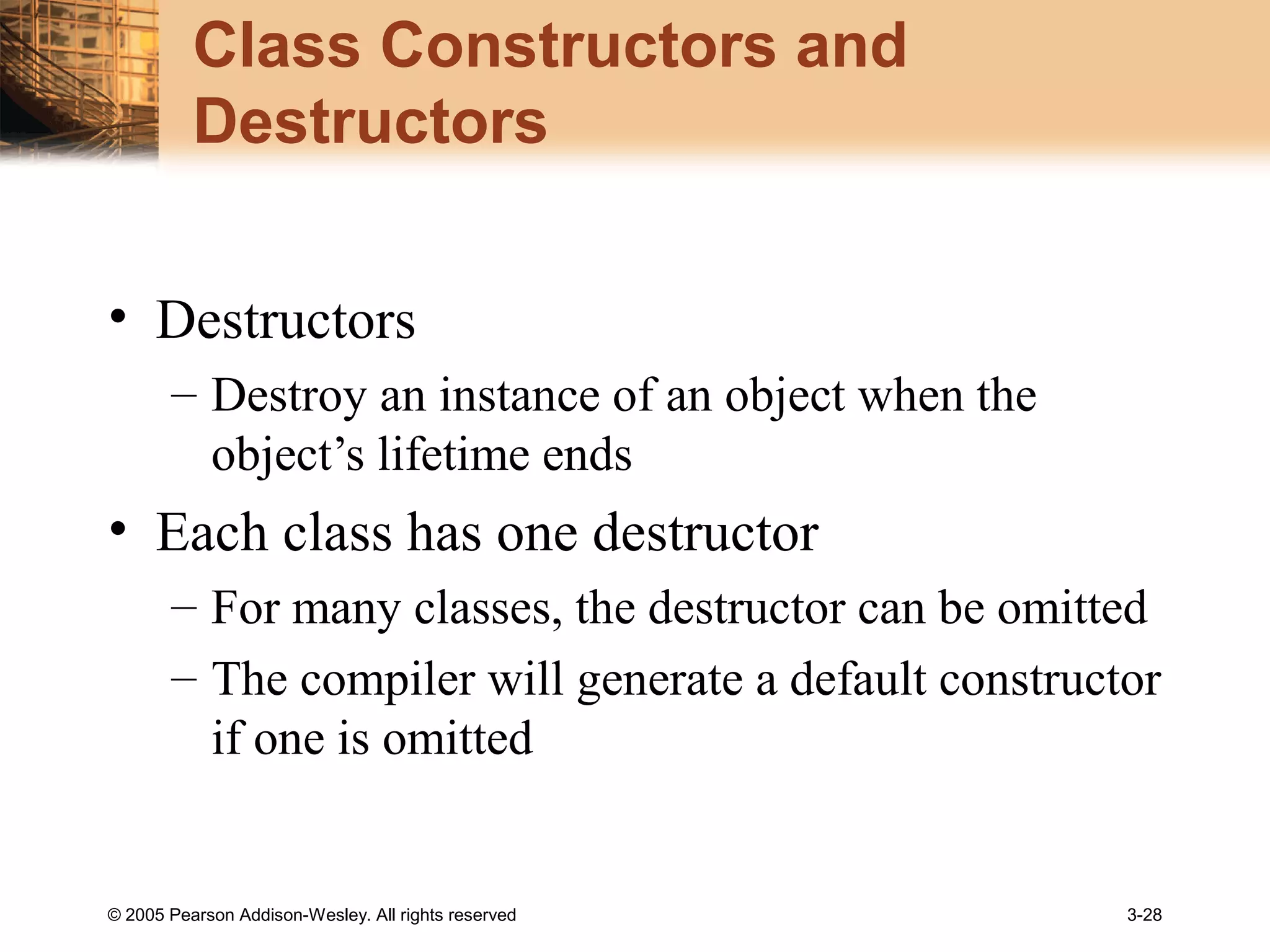 © 2005 Pearson Addison-Wesley. All rights reserved 3-28
Class Constructors and
Destructors
• Destructors
– Destroy an instance of an object when the
object’s lifetime ends
• Each class has one destructor
– For many classes, the destructor can be omitted
– The compiler will generate a default constructor
if one is omitted
 