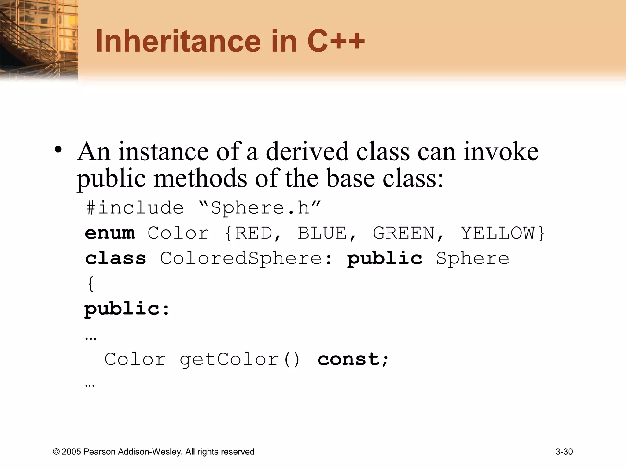 © 2005 Pearson Addison-Wesley. All rights reserved 3-30
Inheritance in C++
• An instance of a derived class can invoke
public methods of the base class:
#include “Sphere.h”
enum Color {RED, BLUE, GREEN, YELLOW}
class ColoredSphere: public Sphere
{
public:
…
Color getColor() const;
…
 