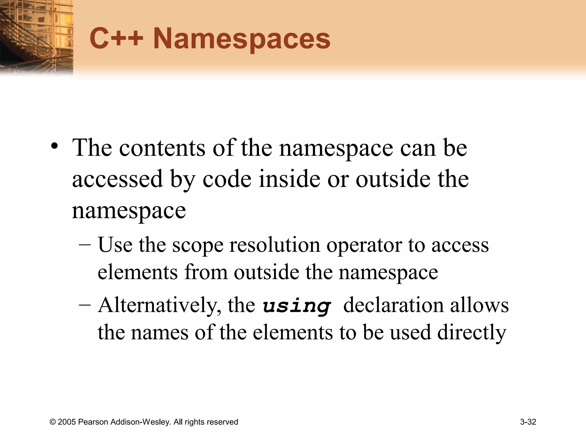 © 2005 Pearson Addison-Wesley. All rights reserved 3-32
C++ Namespaces
• The contents of the namespace can be
accessed by code inside or outside the
namespace
– Use the scope resolution operator to access
elements from outside the namespace
– Alternatively, the using declaration allows
the names of the elements to be used directly
 