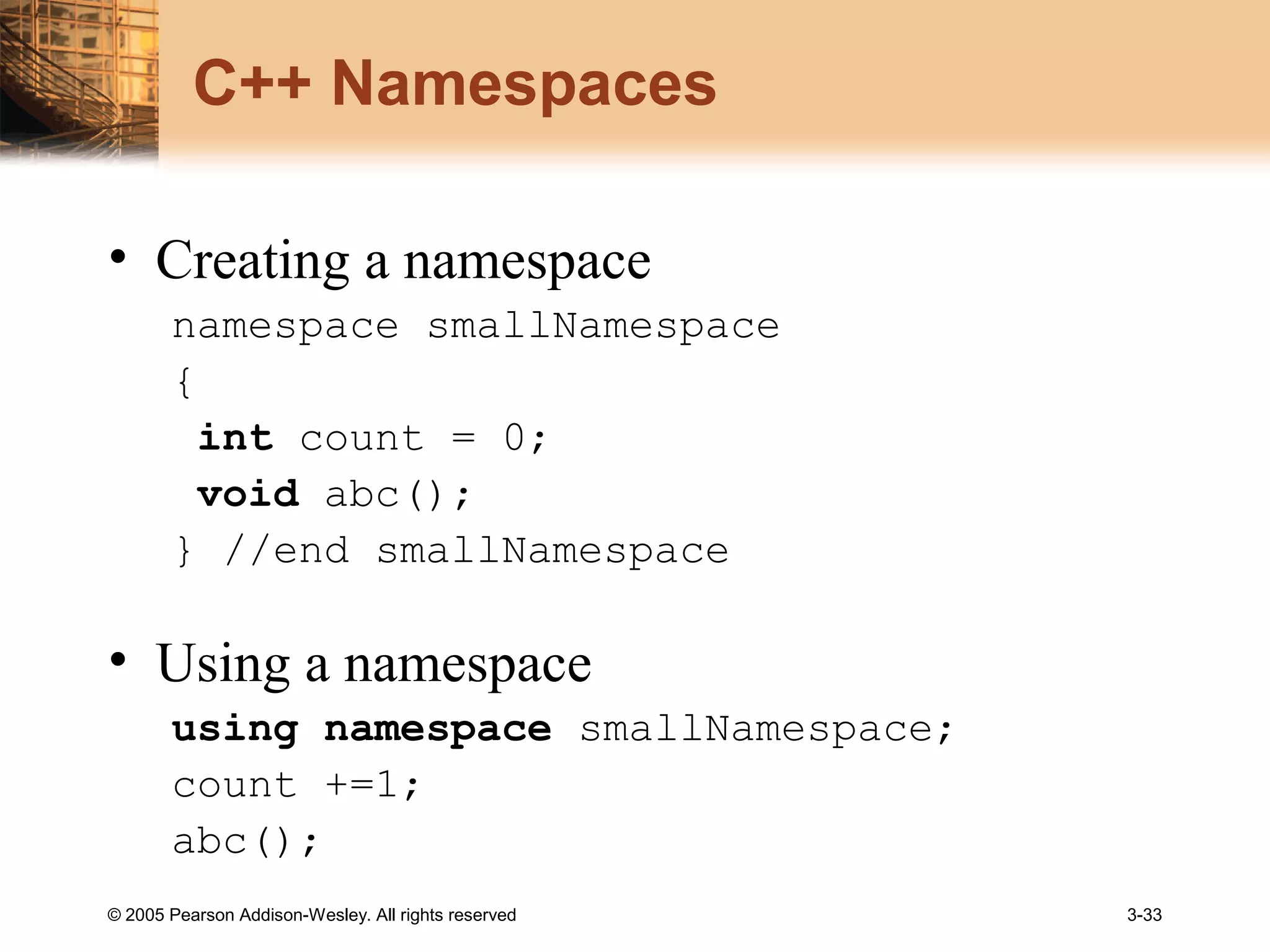 © 2005 Pearson Addison-Wesley. All rights reserved 3-33
C++ Namespaces
• Creating a namespace
namespace smallNamespace
{
int count = 0;
void abc();
} //end smallNamespace
• Using a namespace
using namespace smallNamespace;
count +=1;
abc();
 