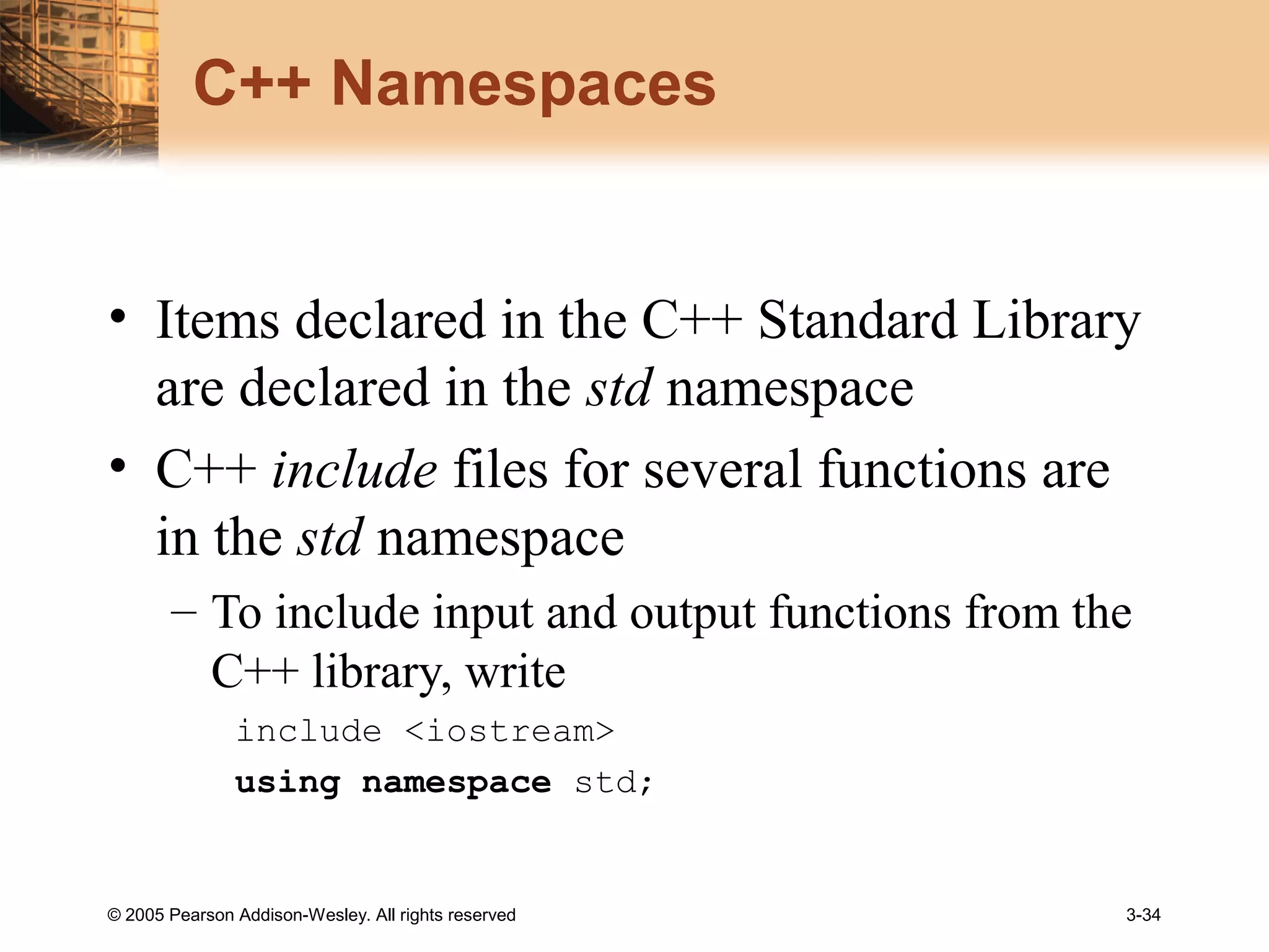 © 2005 Pearson Addison-Wesley. All rights reserved 3-34
C++ Namespaces
• Items declared in the C++ Standard Library
are declared in the std namespace
• C++ include files for several functions are
in the std namespace
– To include input and output functions from the
C++ library, write
include <iostream>
using namespace std;
 