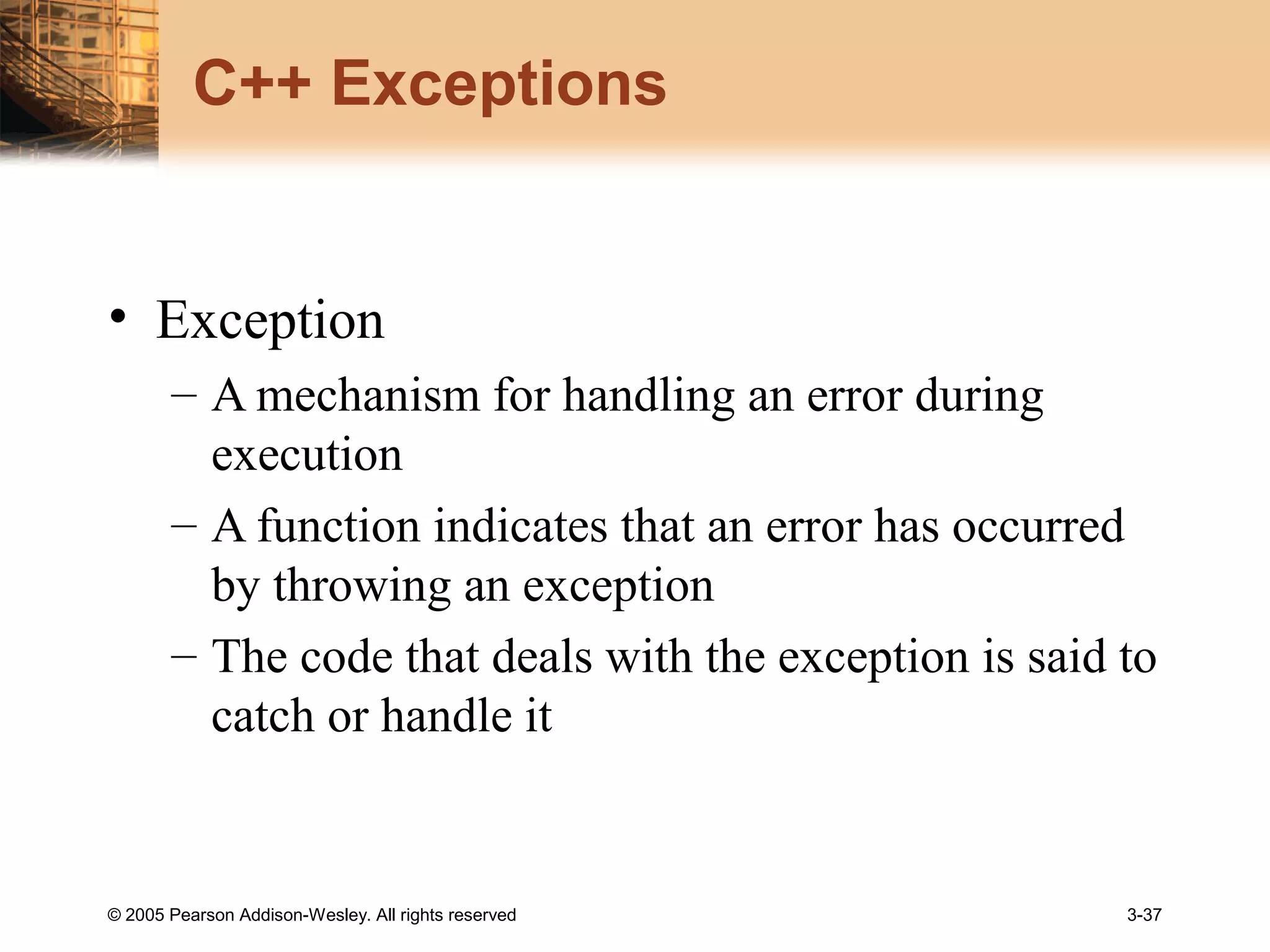 © 2005 Pearson Addison-Wesley. All rights reserved 3-37
C++ Exceptions
• Exception
– A mechanism for handling an error during
execution
– A function indicates that an error has occurred
by throwing an exception
– The code that deals with the exception is said to
catch or handle it
 