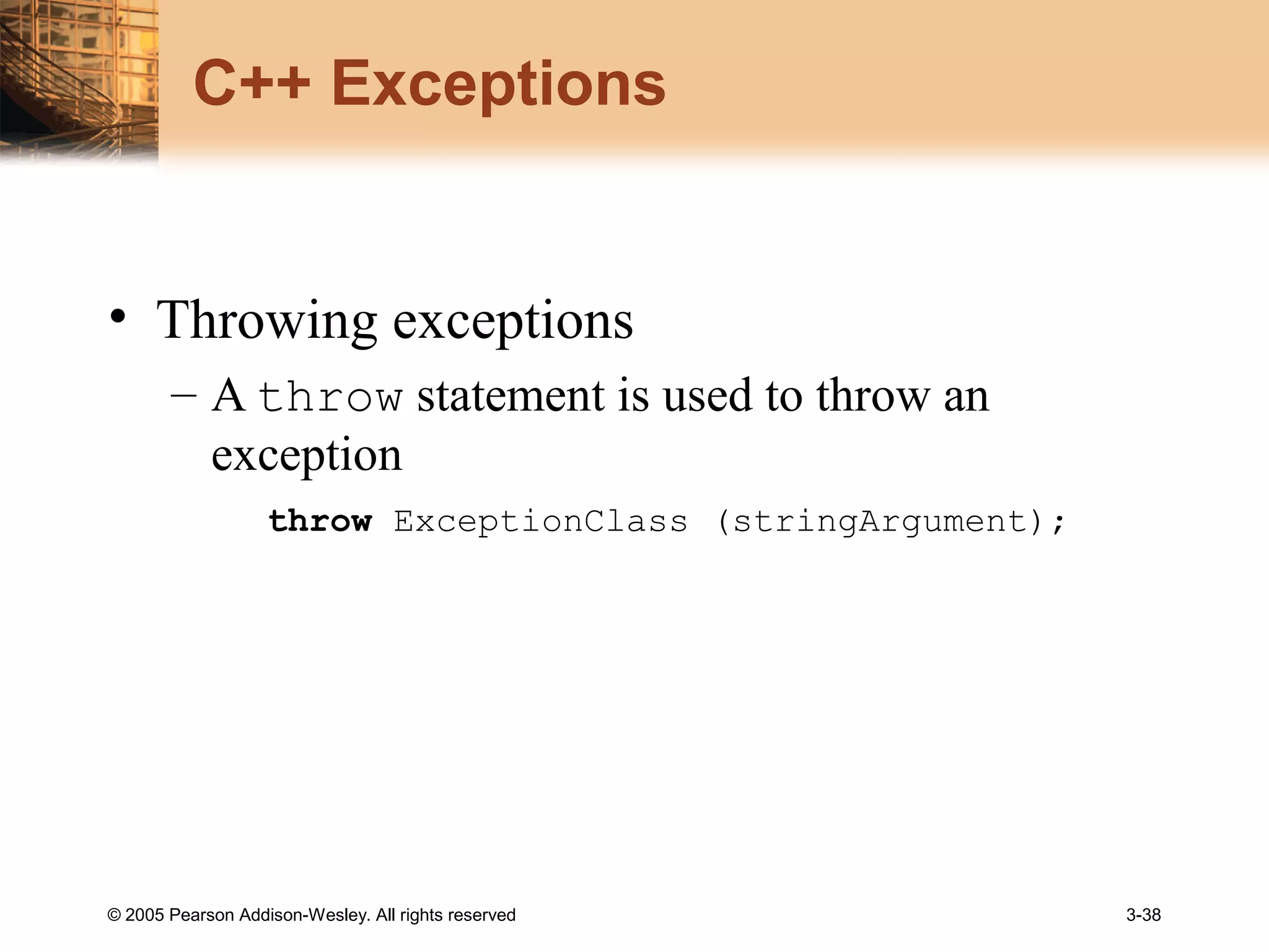 © 2005 Pearson Addison-Wesley. All rights reserved 3-38
C++ Exceptions
• Throwing exceptions
– A throw statement is used to throw an
exception
throw ExceptionClass (stringArgument);
 