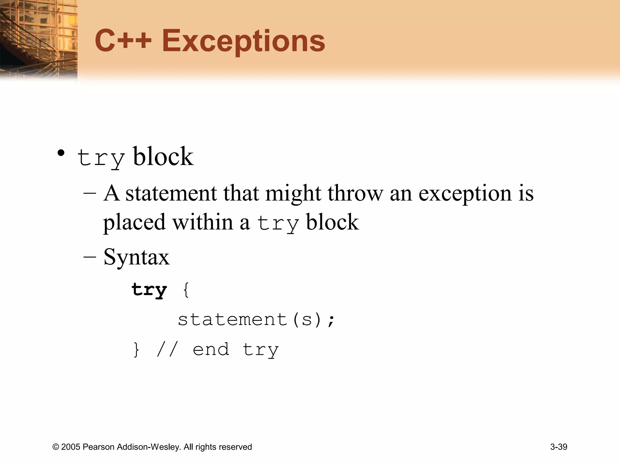 © 2005 Pearson Addison-Wesley. All rights reserved 3-39
C++ Exceptions
• try block
– A statement that might throw an exception is
placed within a try block
– Syntax
try {
statement(s);
} // end try
 