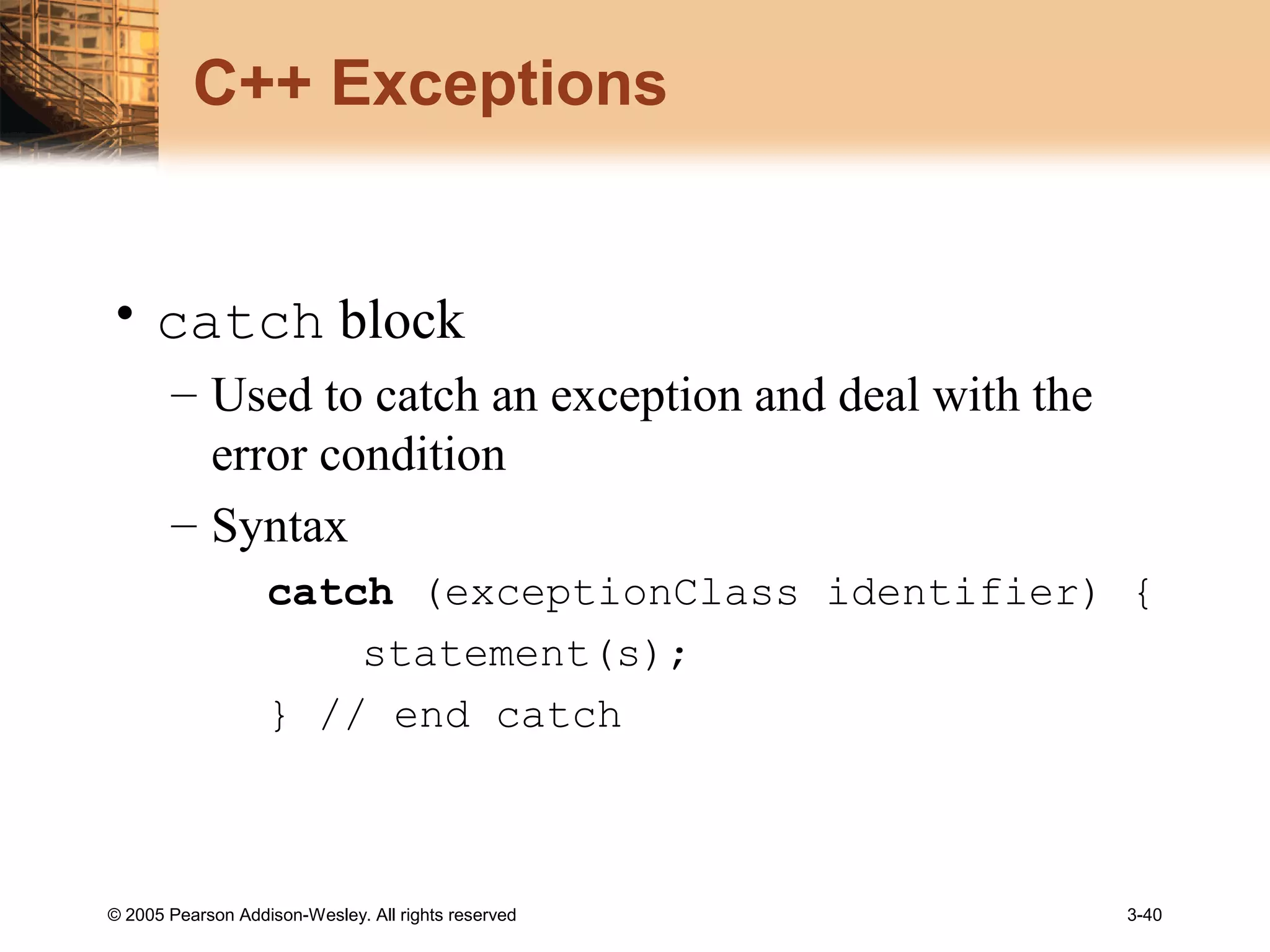 © 2005 Pearson Addison-Wesley. All rights reserved 3-40
C++ Exceptions
• catch block
– Used to catch an exception and deal with the
error condition
– Syntax
catch (exceptionClass identifier) {
statement(s);
} // end catch
 