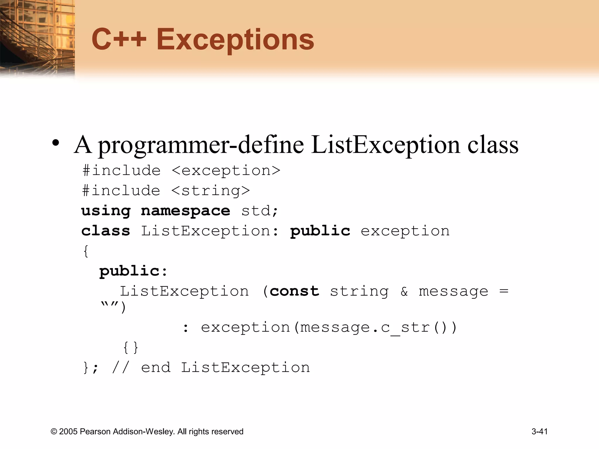 © 2005 Pearson Addison-Wesley. All rights reserved 3-41
C++ Exceptions
• A programmer-define ListException class
#include <exception>
#include <string>
using namespace std;
class ListException: public exception
{
public:
ListException (const string & message =
“”)
: exception(message.c_str())
{}
}; // end ListException
 