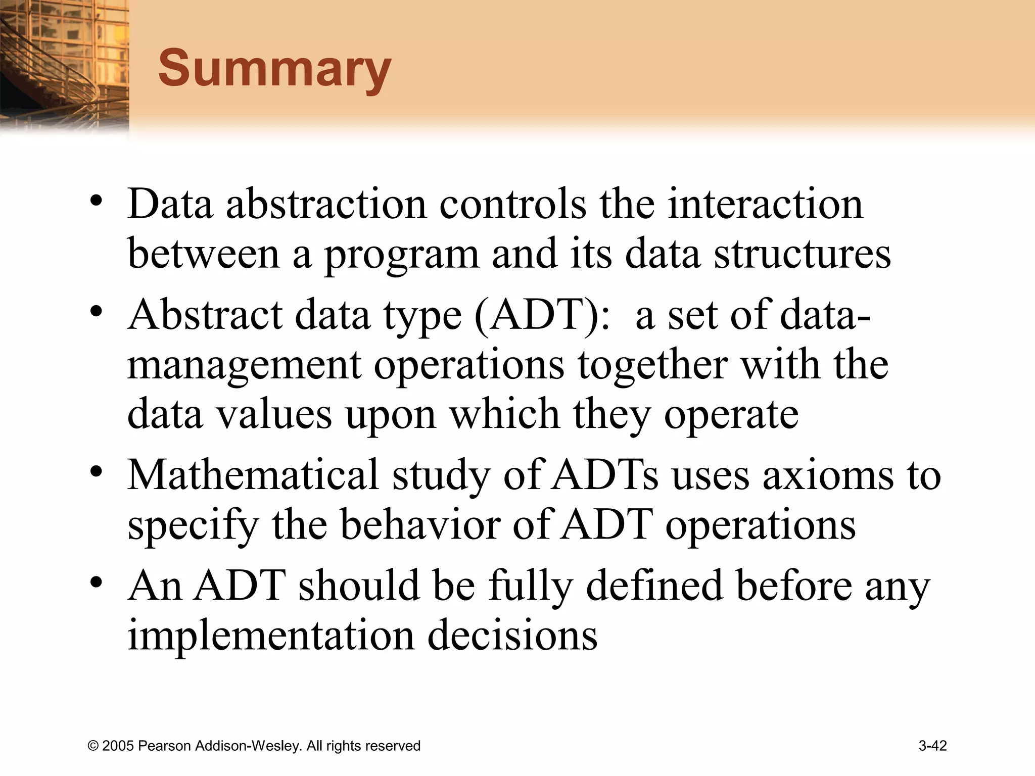 © 2005 Pearson Addison-Wesley. All rights reserved 3-42
Summary
• Data abstraction controls the interaction
between a program and its data structures
• Abstract data type (ADT): a set of data-
management operations together with the
data values upon which they operate
• Mathematical study of ADTs uses axioms to
specify the behavior of ADT operations
• An ADT should be fully defined before any
implementation decisions
 