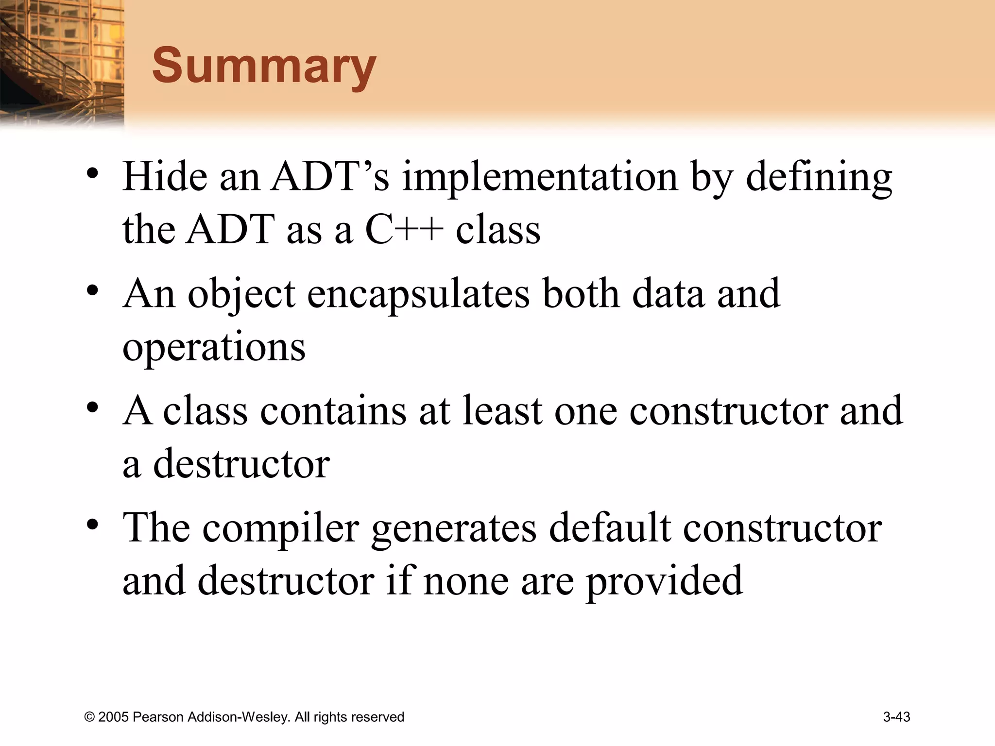 © 2005 Pearson Addison-Wesley. All rights reserved 3-43
Summary
• Hide an ADT’s implementation by defining
the ADT as a C++ class
• An object encapsulates both data and
operations
• A class contains at least one constructor and
a destructor
• The compiler generates default constructor
and destructor if none are provided
 