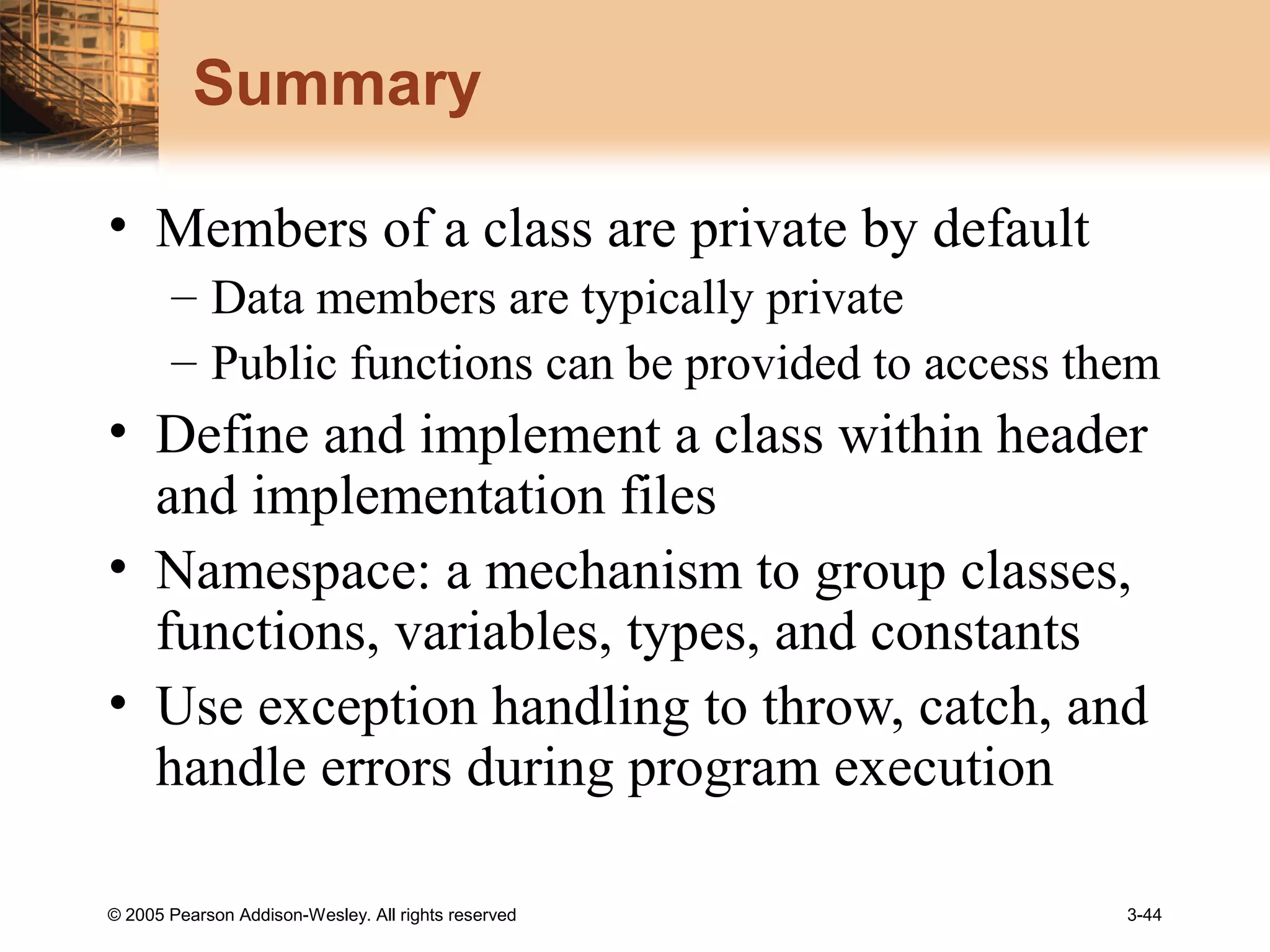 © 2005 Pearson Addison-Wesley. All rights reserved 3-44
Summary
• Members of a class are private by default
– Data members are typically private
– Public functions can be provided to access them
• Define and implement a class within header
and implementation files
• Namespace: a mechanism to group classes,
functions, variables, types, and constants
• Use exception handling to throw, catch, and
handle errors during program execution
 