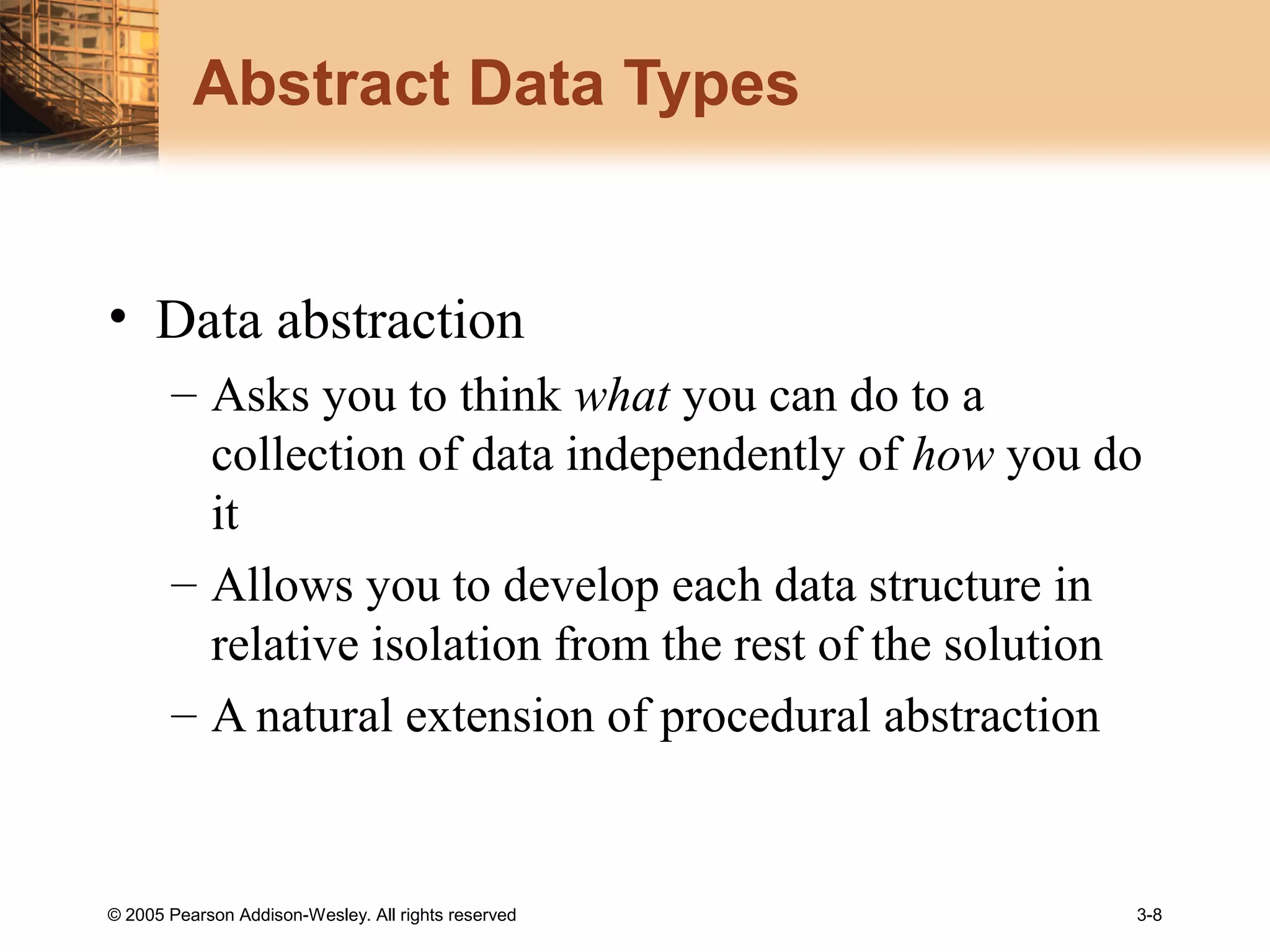 © 2005 Pearson Addison-Wesley. All rights reserved 3-8
Abstract Data Types
• Data abstraction
– Asks you to think what you can do to a
collection of data independently of how you do
it
– Allows you to develop each data structure in
relative isolation from the rest of the solution
– A natural extension of procedural abstraction
 
