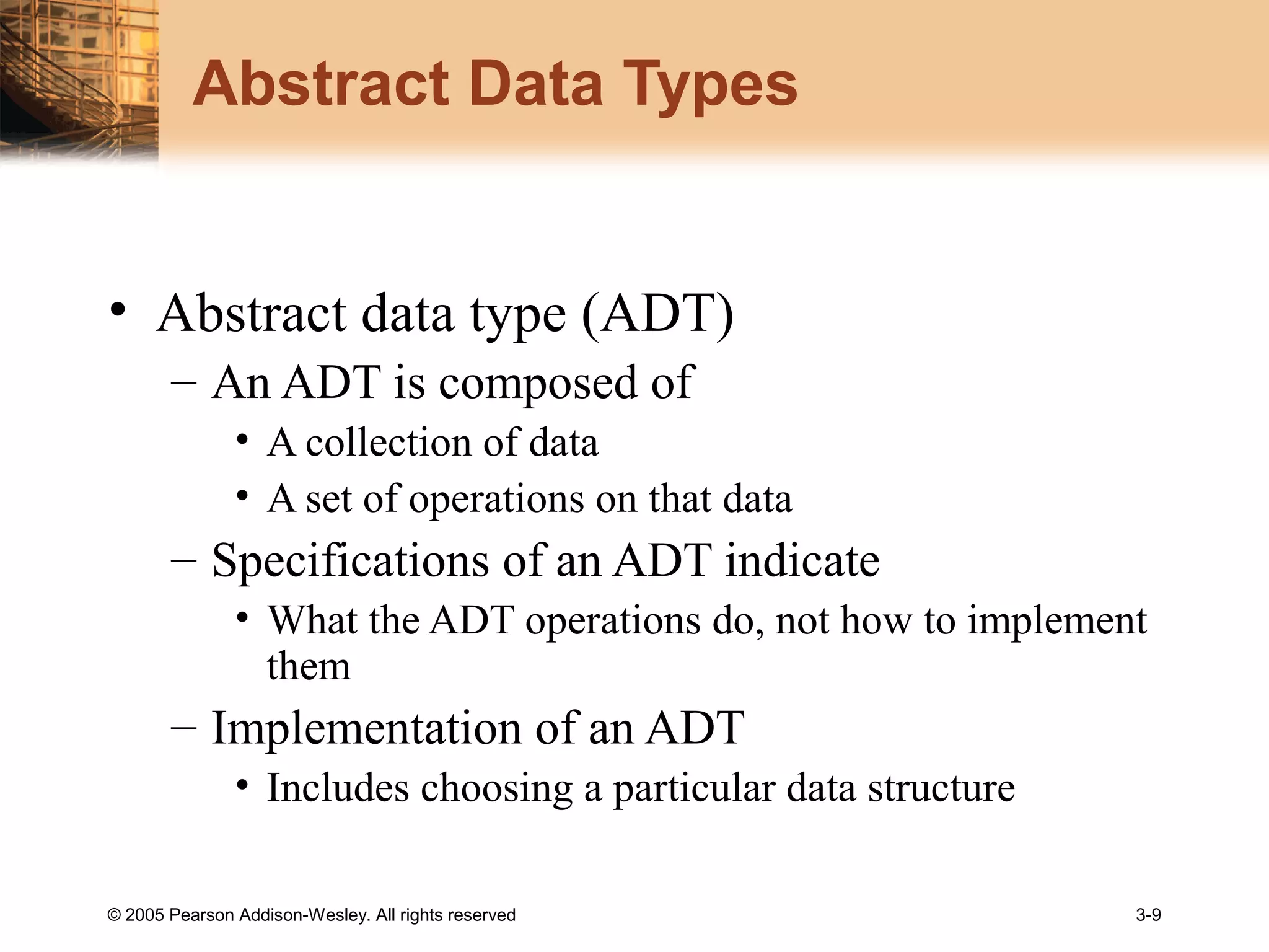 © 2005 Pearson Addison-Wesley. All rights reserved 3-9
Abstract Data Types
• Abstract data type (ADT)
– An ADT is composed of
• A collection of data
• A set of operations on that data
– Specifications of an ADT indicate
• What the ADT operations do, not how to implement
them
– Implementation of an ADT
• Includes choosing a particular data structure
 