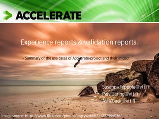 Experience & validation reports
Susanna.Teppola@vtt.fi
Paivi.Jaring@vtt.fi
Asta.Back@vtt.fi
Image source: https://www.flickr.com/photos/angrywabbit/11772595036/
- Summary of the use cases of Accelerate-project and their impact
 