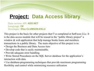 Project:   Data Access library Data access API:   ADO.NET   Language:   C# Developer:  Efoe CLUMSON-EKLU This project is the basis for other projects that I’ve completed at SetFocus LLc. It is the data access module that will be reused in the “public library project” a window & web application that help manage books loans and members transactions in a public library.  The main objective of this project is to: •  Design the Business and Data Access tiers •  Develop code that is easily maintainable. •  Provide adequate error handling. •  Write Stored Procedures on the SQL Server database for the application’s interaction with data. •  Use database-programming techniques that provide maximum programming flexibility and control while minimizing resource utilization 