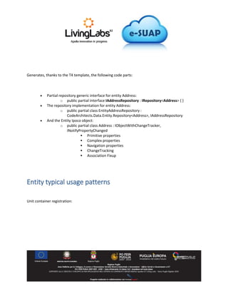 Generates, thanks to the T4 template, the following code parts:
Partial repository generic interface for entity Address:
o public partial interface IAddressRepository : IRepository<Address> { }
The repository implementation for entity Address:
o public partial class EntityAddressRepository :
CodeArchitects.Data.Entity.Repository<Address>, IAddressRepository
And the Entity Ipoco object:
o public partial class Address : IObjectWithChangeTracker,
INotifyPropertyChanged
Primitive properties
Complex properties
Navigation properties
ChangeTracking
Association Fixup
Entity typical usage patterns
Unit container registration: