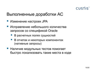 Выполненные доработки АС
 Изменение настроек JPA
 Исправление небольшого количества
запросов со спецификой Oracle
 В расчетных полях сущностей
 В отчетах и некоторых компонентах
(нативные запросы)
 Наличие модульных тестов помогает
быстро локализовать такие места в коде
10/20
 