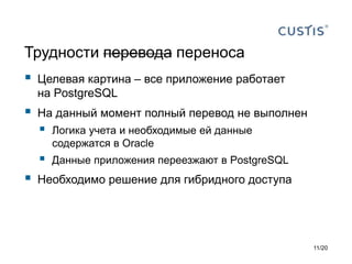 Трудности перевода переноса
 Целевая картина – все приложение работает
на PostgreSQL
 На данный момент полный перевод не выполнен
 Логика учета и необходимые ей данные
содержатся в Oracle
 Данные приложения переезжают в PostgreSQL
 Необходимо решение для гибридного доступа
11/20
 