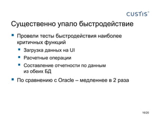 Существенно упало быстродействие
 Провели тесты быстродействия наиболее
критичных функций
 Загрузка данных на UI
 Расчетные операции
 Составление отчетности по данным
из обеих БД
 По сравнению с Oracle – медленнее в 2 раза
16/20
 