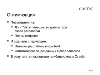 Оптимизация
 Посмотрели на:
 Логи Teiid с помощью визуализатора
своей разработки
 Планы запросов
 И сделали следующее:
 Вынесли ряд таблиц в кэш Teiid
 Оптимизировали join данных в ряде запросов
 В результате показатели приблизились к Oracle
17/20
 