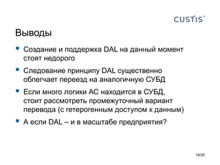 Выводы
 Создание и поддержка DAL на данный момент
стоят недорого
 Следование принципу DAL существенно
облегчает переезд на аналогичную СУБД
 Если много логики АС находится в СУБД,
стоит рассмотреть промежуточный вариант
перевода (с гетерогенным доступом к данным)
 А если DAL – и в масштабе предприятия?
18/20
 