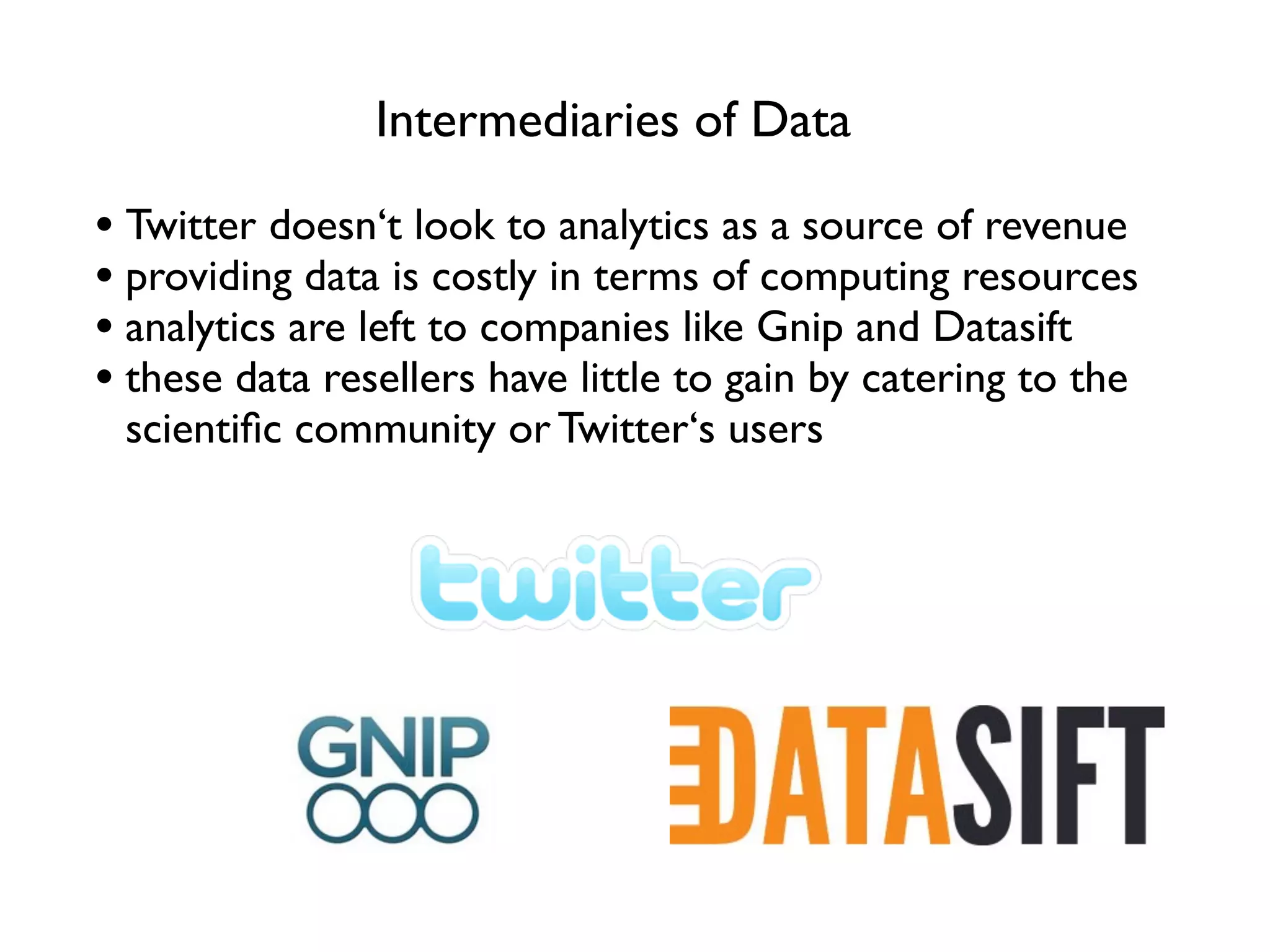 Intermediaries of Data

• Twitter doesn‘t look to analytics as a source of revenue
• providing data is costly in terms of computing resources
• analytics are left to companies like Gnip and Datasift
• these data resellers have little to gain by catering to the
 scientiﬁc community or Twitter‘s users
 