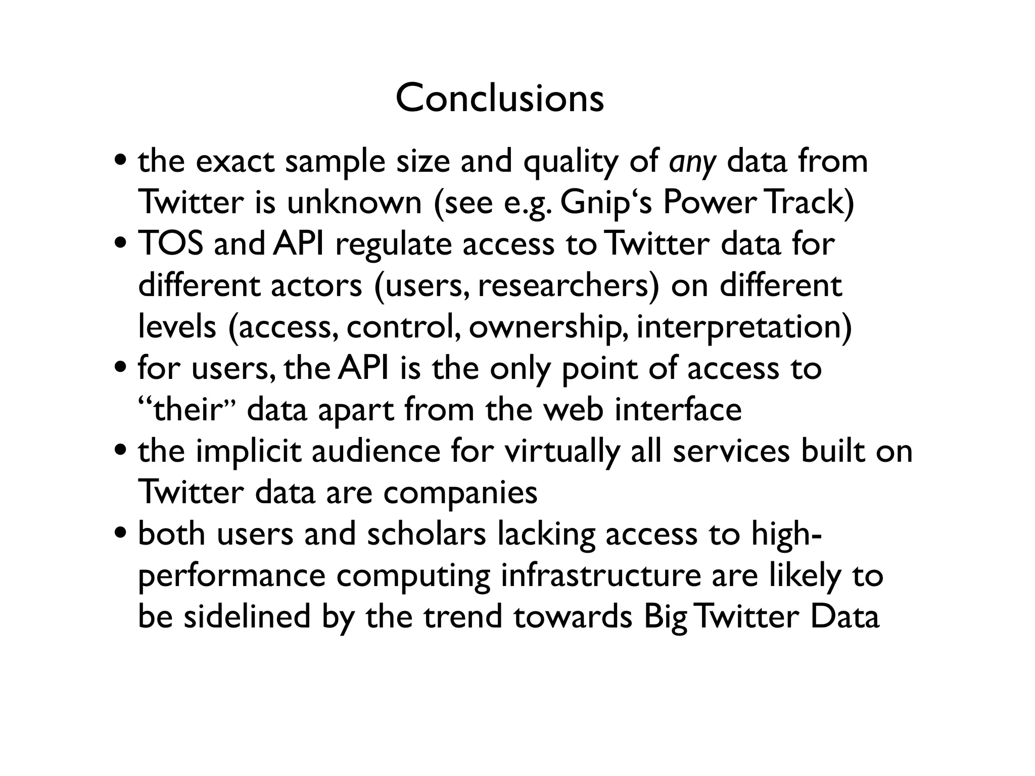 Conclusions
• the exact sample size and quality of any data from
  Twitter is unknown (see e.g. Gnip‘s Power Track)
• TOS and API regulate access to Twitter data for
  different actors (users, researchers) on different
  levels (access, control, ownership, interpretation)
• for users, the API is the only point of access to
  “their” data apart from the web interface
• the implicit audience for virtually all services built on
  Twitter data are companies
• both users and scholars lacking access to high-
  performance computing infrastructure are likely to
  be sidelined by the trend towards Big Twitter Data
 
